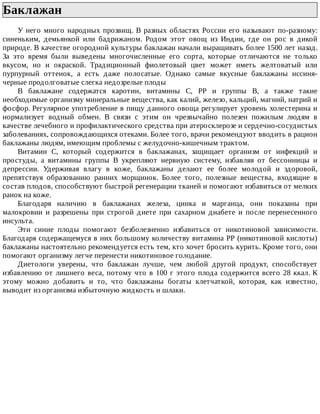 Баклажан	
У	него	много	народных	прозвищ.	В	разных	областях	России	его	называют	по-разному:
синеньким,	 демьянкой	 или	 бадрижаном.	 Родом	 этот	 овощ	 из	 Индии,	 где	 он	 рос	 в	 дикой
природе.	В	качестве	огородной	культуры	баклажан	начали	выращивать	более	1500	лет	назад.
За	 это	 время	 были	 выведены	 многочисленные	 его	 сорта,	 которые	 отличаются	 не	 только
вкусом,	 но	 и	 окраской.	 Традиционный	 фиолетовый	 цвет	 может	 иметь	 желтоватый	 или
пурпурный	 оттенок,	 а	 есть	 даже	 полосатые.	 Однако	 самые	 вкусные	 баклажаны	 иссиня-
черные	продолговатые	слегка	недозрелые	плоды
В	 баклажане	 содержатся	 каротин,	 витамины	 С,	 РР	 и	 группы	 В,	 а	 также	 такие
необходимые	организму	минеральные	вещества,	как	калий,	железо,	кальций,	магний,	натрий	и
фосфор.	Регулярное	употребление	в	пищу	данного	овоща	регулирует	уровень	холестерина	и
нормализует	 водный	 обмен.	 В	 связи	 с	 этим	 он	 чрезвычайно	 полезен	 пожилым	 людям	 в
качестве	лечебного	и	профилактического	средства	при	атеросклерозе	и	сердечно-сосудистых
заболеваниях,	сопровождающихся	отеками.	Более	того,	врачи	рекомендуют	вводить	в	рацион
баклажаны	людям,	имеющим	проблемы	с	желудочно-кишечным	трактом.
Витамин	 С,	 который	 содержится	 в	 баклажанах,	 защищает	 организм	 от	 инфекций	 и
простуды,	 а	 витамины	 группы	 В	 укрепляют	 нервную	 систему,	 избавляя	 от	 бессонницы	 и
депрессии.	 Удерживая	 влагу	 в	 коже,	 баклажаны	 делают	 ее	 более	 молодой	 и	 здоровой,
препятствуя	 образованию	 ранних	 морщинок.	 Более	 того,	 полезные	 вещества,	 входящие	 в
состав	плодов,	способствуют	быстрой	регенерации	тканей	и	помогают	избавиться	от	мелких
ранок	на	коже.
Благодаря	 наличию	 в	 баклажанах	 железа,	 цинка	 и	 марганца,	 они	 показаны	 при
малокровии	 и	 разрешены	 при	 строгой	 диете	 при	 сахарном	 диабете	 и	 после	 перенесенного
инсульта.
Эти	 синие	 плоды	 помогают	 безболезненно	 избавиться	 от	 никотиновой	 зависимости.
Благодаря	содержащемуся	в	них	большому	количеству	витамина	РР	(никотиновой	кислоты)
баклажаны	настоятельно	рекомендуется	есть	тем,	кто	хочет	бросить	курить.	Кроме	того,	они
помогают	организму	легче	перенести	никотиновое	голодание.
Диетологи	 уверены,	 что	 баклажан	 лучше,	 чем	 любой	 другой	 продукт,	 способствует
избавлению	от	лишнего	веса,	потому	что	в	100	г	этого	плода	содержится	всего	28	ккал.	К
этому	 можно	 добавить	 и	 то,	 что	 баклажаны	 богаты	 клетчаткой,	 которая,	 как	 известно,
выводит	из	организма	избыточную	жидкость	и	шлаки.
 