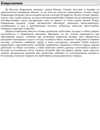 Боярышник	
На	 Востоке	 боярышник	 называют	 «дикая	 яблоня».	 Своими	 листьями	 и	 корнями	 он
действительно	 напоминает	 яблоню,	 но	 на	 этом	 их	 сходство	 заканчивается.	 Спелые	 плоды
боярышника	обладают	кисло-сладким	вкусом	и	мучнистой	мякотью.	Из	них	готовят	варенье,
кисель,	чай,	а	также	напиток,	по	вкусу	напоминающий	кофе.	Собирать	ягоды	рекомендуется	в
сентябре-октябре	 слегка	 недозрелыми,	 пока	 их	 мякоть	 не	 стала	 совсем	 мягкой.	 Плоды
боярышника	 содержат	 сахара,	 органические	 (яблочную,	 лимонную,	 винно-каменную,
аскорбиновую	 и	 др.)	 и	 тритерпеновые	 кислоты,	 дубильные	 вещества,	 фитостерины,
сапонины,	гликозиды	и	каротин.
Издавна	боярышник	известен	своими	целебными	свойствами,	которые	и	сейчас	широко
используются	 в	 современной	 медицине.	 Препараты	 на	 его	 основе	 применяются	 при
заболеваниях	 сердца,	 особенно	 при	 утомлении	 сердечной	 мышцы.	 Они	 избирательно
расширяют	коронарные	сосуды	и	сосуды	головного	мозга,	понижают	возбудимость	нервной
системы,	 усиливают	 снабжение	 сердца	 и	 мозга	 кислородом,	 улучшают	 обмен	 веществ,
нормализуют	сердечный	ритм,	устраняют	неприятные	ощущения	в	области	сердца,	хорошо
действуют	на	общее	состояние,	а	также	помогают	снизить	уровень	холестерина	в	крови	и
быстрее	 восстановиться	 после	 тяжелых	 болезней.	 При	 регулярном	 приеме	 такое	 средство
снижает	 артериальное	 давление	 при	 гипертонии,	 избавляет	 от	 головокружения,	 одышки	 и
бессонницы,	помогает	справиться	с	проблемами	климактерического	периода.
 
