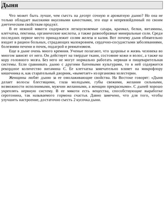 Дыня	
Что	 может	 быть	 лучше,	 чем	 съесть	 на	 десерт	 сочную	 и	 ароматную	 дыню?	 Но	 она	 не
только	 обладает	 высокими	 вкусовыми	 качествами,	 это	 еще	 и	 непревзойденный	 по	 своим
диетическим	свойствам	продукт.
В	 ее	 нежной	 мякоти	 содержатся	 легкоусвояемые	 сахара,	 крахмал,	 белки,	 витамины,
клетчатка,	пектины,	органические	кислоты,	а	также	разнообразные	минеральные	соли.	Среди
последних	первое	место	принадлежит	солям	железа	и	калия.	Вот	почему	дыня	обязательно
входит	в	рацион	больных,	страдающих	малокровием,	сердечно-сосудистыми	заболеваниями,
болезнями	печени	и	почек,	подагрой	и	ревматизмом.
Еще	в	дыне	очень	много	кремния.	Ученые	полагают,	что	здоровье	и	жизнь	человека	во
многом	зависят	от	него.	Он	действует	на	твердые	ткани,	состояние	кожи	и	волос,	а	также	на
кору	 головного	 мозга.	 Без	 него	 не	 могут	 нормально	 работать	 нервная	 и	 пищеварительная
системы.	 Если	 сравнивать	 дыню	 с	 другими	 бахчевыми	 культурами,	 то	 в	 ней	 содержится
рекордное	 количество	 витамина	 С.	 Ее	 клетчатка	 замечательно	 влияет	 на	 микрофлору
кишечника	и,	как	старательный	дворник,	«выметает»	из	организма	холестерин.
Женщины	 любят	 дыню	 за	 ее	 омолаживающие	 свойства.	 На	 Востоке	 говорят:	 «Дыня
делает	 волосы	 блестящими,	 глаза	 молодыми,	 губы	 свежими,	 желания	 сильными,
возможности	исполнимыми,	мужчин	желанными,	а	женщин	прекрасными».	С	дыней	хорошо
укреплять	 нервную	 систему.	 В	 ее	 мякоти	 есть	 вещества,	 способствующие	 выработке
серотонина,	 так	 называемого	 гормона	 счастья.	 Давно	 замечено,	 что	 для	 того,	 чтобы
улучшить	настроение,	достаточно	съесть	2	кусочка	дыни.
 