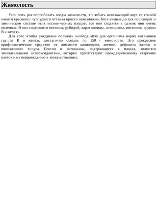 Жимолость	
Если	 хоть	 раз	 попробовать	 ягоды	 жимолости,	 то	 забыть	 освежающий	 вкус	 ее	 сочной
мякоти	красивого	пурпурного	оттенка	просто	невозможно.	Хотя	ученые	до	сих	пор	спорят	о
химическом	 составе	 этих	 иссиня-черных	 плодов,	 все	 они	 сходятся	 в	 одном:	 они	 очень
полезные.	В	них	содержатся	пектины,	рубидий,	каротиноиды,	антоцианы,	витамины	группы
В	и	железо.
Для	 того	 чтобы	 ежедневно	 получать	 необходимую	 для	 организма	 норму	 витаминов
группы	 В	 и	 железа,	 достаточно	 съедать	 по	 150	 г	 жимолости.	 Это	 прекрасное
профилактическое	 средство	 от	 ломкости	 капилляров,	 анемии,	 дефицита	 железа	 и
пониженного	 тонуса.	 Пектин	 и	 антоцианы,	 содержащиеся	 в	 плодах,	 являются
замечательными	 антиоксидантами,	 которые	 препятствуют	 преждевременному	 старению
клеток	и	их	перерождению	в	злокачественные.
 