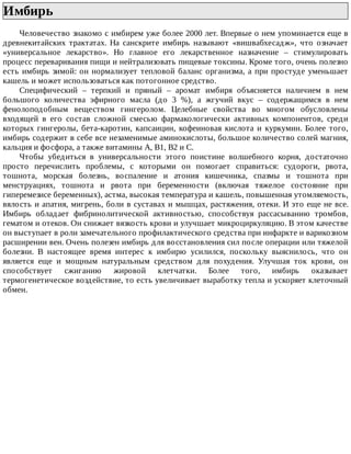 Имбирь	
Человечество	знакомо	с	имбирем	уже	более	2000	лет.	Впервые	о	нем	упоминается	еще	в
древнекитайских	 трактатах.	 На	 санскрите	 имбирь	 называют	 «вишвабхесадж»,	 что	 означает
«универсальное	 лекарство».	 Но	 главное	 его	 лекарственное	 назначение	 –	 стимулировать
процесс	переваривания	пищи	и	нейтрализовать	пищевые	токсины.	Кроме	того,	очень	полезно
есть	имбирь	зимой:	он	нормализует	тепловой	баланс	организма,	а	при	простуде	уменьшает
кашель	и	может	использоваться	как	потогонное	средство.
Специфический	 –	 терпкий	 и	 пряный	 –	 аромат	 имбиря	 объясняется	 наличием	 в	 нем
большого	 количества	 эфирного	 масла	 (до	 3	 %),	 а	 жгучий	 вкус	 –	 содержащимся	 в	 нем
фенолоподобным	 веществом	 гингеролом.	 Целебные	 свойства	 во	 многом	 обусловлены
входящей	 в	 его	 состав	 сложной	 смесью	 фармакологически	 активных	 компонентов,	 среди
которых	 гингеролы,	 бета-каротин,	 капсаицин,	 кофеиновая	 кислота	 и	 куркумин.	 Более	 того,
имбирь	содержит	в	себе	все	незаменимые	аминокислоты,	большое	количество	солей	магния,
кальция	и	фосфора,	а	также	витамины	А,	В1,	В2	и	С.
Чтобы	 убедиться	 в	 универсальности	 этого	 поистине	 волшебного	 корня,	 достаточно
просто	 перечислить	 проблемы,	 с	 которыми	 он	 помогает	 справиться:	 судороги,	 рвота,
тошнота,	 морская	 болезнь,	 воспаление	 и	 атония	 кишечника,	 спазмы	 и	 тошнота	 при
менструациях,	 тошнота	 и	 рвота	 при	 беременности	 (включая	 тяжелое	 состояние	 при
гиперемезисе	беременных),	астма,	высокая	температура	и	кашель,	повышенная	утомляемость,
вялость	и	апатия,	мигрень,	боли	в	суставах	и	мышцах,	растяжения,	отеки.	И	это	еще	не	все.
Имбирь	 обладает	 фибринолитической	 активностью,	 способствуя	 рассасыванию	 тромбов,
гематом	и	отеков.	Он	снижает	вязкость	крови	и	улучшает	микроциркуляцию.	В	этом	качестве
он	выступает	в	роли	замечательного	профилактического	средства	при	инфаркте	и	варикозном
расширении	вен.	Очень	полезен	имбирь	для	восстановления	сил	после	операции	или	тяжелой
болезни.	 В	 настоящее	 время	 интерес	 к	 имбирю	 усилился,	 поскольку	 выяснилось,	 что	 он
является	 еще	 и	 мощным	 натуральным	 средством	 для	 похудения.	 Улучшая	 ток	 крови,	 он
способствует	 сжиганию	 жировой	 клетчатки.	 Более	 того,	 имбирь	 оказывает
термогенетическое	воздействие,	то	есть	увеличивает	выработку	тепла	и	ускоряет	клеточный
обмен.
 