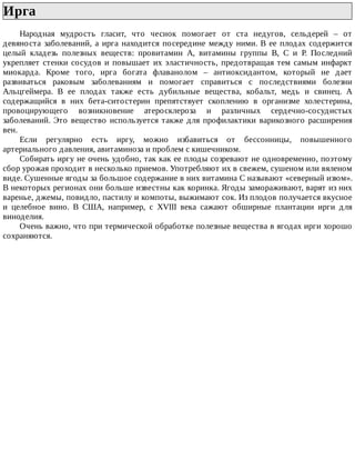 Ирга	
Народная	 мудрость	 гласит,	 что	 чеснок	 помогает	 от	 ста	 недугов,	 сельдерей	 –	 от
девяноста	заболеваний,	а	ирга	находится	посередине	между	ними.	В	ее	плодах	содержится
целый	 кладезь	 полезных	 веществ:	 провитамин	 А,	 витамины	 группы	 В,	 С	 и	 Р.	 Последний
укрепляет	стенки	сосудов	и	повышает	их	эластичность,	предотвращая	тем	самым	инфаркт
миокарда.	 Кроме	 того,	 ирга	 богата	 флаванолом	 –	 антиоксидантом,	 который	 не	 дает
развиваться	 раковым	 заболеваниям	 и	 помогает	 справиться	 с	 последствиями	 болезни
Альцгеймера.	 В	 ее	 плодах	 также	 есть	 дубильные	 вещества,	 кобальт,	 медь	 и	 свинец.	 А
содержащийся	 в	 них	 бета-ситостерин	 препятствует	 скоплению	 в	 организме	 холестерина,
провоцирующего	 возникновение	 атеросклероза	 и	 различных	 сердечно-сосудистых
заболеваний.	 Это	 вещество	 используется	 также	 для	 профилактики	 варикозного	 расширения
вен.
Если	 регулярно	 есть	 иргу,	 можно	 избавиться	 от	 бессонницы,	 повышенного
артериального	давления,	авитаминоза	и	проблем	с	кишечником.
Собирать	иргу	не	очень	удобно,	так	как	ее	плоды	созревают	не	одновременно,	поэтому
сбор	урожая	проходит	в	несколько	приемов.	Употребляют	их	в	свежем,	сушеном	или	вяленом
виде.	Сушенные	ягоды	за	большое	содержание	в	них	витамина	С	называют	«северный	изюм».
В	некоторых	регионах	они	больше	известны	как	коринка.	Ягоды	замораживают,	варят	из	них
варенье,	джемы,	повидло,	пастилу	и	компоты,	выжимают	сок.	Из	плодов	получается	вкусное
и	 целебное	 вино.	 В	 США,	 например,	 с	 XVIII	 века	 сажают	 обширные	 плантации	 ирги	 для
виноделия.
Очень	важно,	что	при	термической	обработке	полезные	вещества	в	ягодах	ирги	хорошо
сохраняются.
 