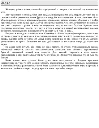 Желе	
Желе	(фр.	gelee	–	«замороженный»)	–	уваренный	с	сахаром	и	застывший	сок	плодов	или
ягод.
Этот	красивый	и	яркий	десерт	был	придуман	французскими	кондитерами.	Готовят	его	из
свежих	или	быстрозамороженных	фруктов	и	ягод,	богатых	пектином.	К	ним	относятся	айва,
яблоки,	рябина,	черная	и	красная	смородина,	крыжовник,	калина,	клюква,	облепиха	и	т.	д.	Для
приготовления	желе	лучше	брать	слегка	недозрелые	плоды,	чем	чуть	перезрелые,	поскольку,
как	 уже	 говорилось	 ранее,	 в	 еще	 не	 созревших	 плодах	 пектина	 больше.	 Крепкое	 желе
получается	 из	 кислых	 плодов,	 поэтому	 в	 ягоды	 и	 фрукты	 с	 низкой	 кислотностью	 следует
добавлять	лимонную	или	виннокаменную	кислоту	(5–6	г	на	1	л	сока).
Готовится	желе	достаточно	просто.	Свежеотжатый	сок	надо	отфильтровать,	поставить
на	огонь,	довести	до	кипения	и	в	несколько	приемов	ввести	в	него	положенное	количество
сахара.	 Варится	 желе	 не	 более	 30	 минут	 после	 закипания,	 за	 это	 время	 его	 объем	 должен
уменьшиться	 на	 треть.	 Лимонная	 кислота	 добавляется	 за	 несколько	 минут	 до	 окончания
варки.
Не	 давая	 желе	 остыть,	 его	 сразу	 же	 надо	 разлить	 по	 сухим	 стерилизованным	 банкам
небольшой	 емкости,	 закатать	 металлическими	 крышками	 или	 обвязать	 пергаментной
бумагой,	 смоченной	 водкой	 или	 спиртом.	 Для	 лучшей	 сохранности	 желе	 можно
пастеризовать	в	воде	при	температуре	85	°C	в	течение	15–30	минут	(в	зависимости	от	емкости
банки).
Качественное	 желе	 должно	 быть	 достаточно	 прозрачным	 и	 обладать	 красивым
насыщенным	цветом.	Из	него	можно	готовить	оригинальные	десерты,	например,	выкладывая
в	стеклянный	бокал	разноцветные	слои	этого	лакомства.	Для	разнообразия	вкуса	и	аромата	в
желе	можно	добавлять	херес,	мадеру,	красное	вино,	портвейн,	ликеры.
 