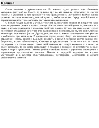 Калина	
Слово	 «калина»	 –	 древнеславянское.	 По	 мнению	 одних	 ученых,	 оно	 обозначает
кустарник,	 растущий	 на	 болоте,	 по	 мнению	 других,	 это	 название	 происходит	 от	 глагола
«калить»	и	указывает	на	ярко-красный	(то	есть	«раскаленный»)	цвет	плодов.	На	Руси	данное
растение	считалось	символом	девичьей	красоты,	любви	и	счастья.	Перед	свадьбой	невеста
дарила	жениху	полотенце,	расшитое	листьями	и	ягодами	калины.
О	 пользе	 плодов	 калины	 у	 ученых	 тоже	 нет	 однозначного	 мнения.	 В	 литературе	 чаще
всего	встречаются	статьи,	в	которых	пишут	об	их	исключительной	ценности,	однако	есть	и
такие,	в	которых	готовится	о	ядовитых	свойствах	плодов.	Истина,	как	всегда	лежит	где-то
посередине.	О	вкусовых	качествах	ягод	калины	можно	поспорить,	но	то,	что	они	съедобны,
является	установленным	фактом.	Другое	дело,	что	есть	их	можно	только	полностью	зрелыми
и	 соблюдать	 при	 этом	 меру.	 В	 противном	 случае	 налицо	 будут	 все	 признаки	 пищевого
отравления	 –	 рвота,	 диарея	 и	 т.	 д.	 Если	 говорить	 о	 самых	 безопасных	 сортах	 калины,	 это,
безусловно,	 калина	 обыкновенная,	 Саржента	 и	 трехлопастная.	 После	 того	 как	 их	 слегка
подморозит,	 эти	 сочные	 ягоды	 теряют	 свойственную	 им	 терпкую	 горчинку,	 что	 делает	 их
более	 вкусными.	 То	 же	 самое	 происходит	 с	 плодами	 в	 процессе	 их	 переработки	 в	 желе,
варенье,	пюре	и	при	вялении.	Главные	целебные	свойства	калины	–	улучшение	пищеварения	и
нормализация	 артериального	 давления.	 Однако	 в	 народной	 медицине	 их	 издавна
употребляют	 и	 в	 качестве	 общеукрепляющего,	 потогонного,	 мочегонного	 и	 легкого
слабительного	средства.
 