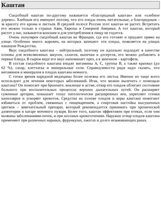 Каштан	
Съедобный	 каштан	 по-другому	 называется	 «благородный	 каштан»	 или	 «хлебное
дерево».	Хлебным	его	именуют	потому,	что	его	плоды	очень	питательные,	а	благородным	–
за	красоту	его	кроны	и	листьев.	В	средней	полосе	России	этот	каштан	не	растет.	Встретить
его	 можно	 только	 в	 странах	 Азии,	 Европы	 и	 Северной	 Америки.	 А	 тот	 каштан,	 который
растет	у	нас,	называется	конским	и	для	употребления	в	пищу	не	годится.
Очень	популярен	съедобный	каштан	во	Франции,	где	его	готовят	и	продают	прямо	на
улице.	 Особенно	 много	 жаровен,	 на	 которых	 запекают	 эти	 плоды,	 появляется	 на	 улицах
накануне	Рождества.
Вкус	 съедобного	 каштана	 –	 нейтральный,	 поэтому	 он	 идеально	 подходит	 в	 качестве
основы	 для	 всевозможных	 закусок,	 салатов,	 выпечки	 и	 десертов,	 его	 можно	 добавлять	 в
первые	блюда.	В	сыром	виде	его	вкус	напоминает	орех,	а	в	запечном	–	картофель.
В	 состав	 съедобного	 каштана	 входят	 витамины	 А,	 С,	 группы	 В,	 а	 также	 крахмал	 (до
62	 %),	 сахар,	 клетчатка	 и	 минеральные	 соли.	 Справедливости	 ради	 надо	 сказать,	 что
витаминов	и	минералов	в	плодах	каштана	немного.
С	 точки	 зрения	 народной	 медицины	 более	 полезны	 его	 листья.	 Именно	 их	 чаще	 всего
используют	 для	 лечения	 некоторых	 заболеваний.	 Итак,	 что	 можно	 вылечить	 с	 помощью
каштана?	Он	помогает	при	бронхите,	коклюше	и	астме,	отвар	его	плодов	облегает	состояние
больного	 при	 воспалительных	 процессах	 верхних	 дыхательных	 путей.	 Он	 расширяет
суженные	 артерии,	 повышает	 тонус	 патологически	 расширенных	 вен,	 укрепляет	 стенки
капилляров	 и	 ускоряет	 кровоток.	 Средства	 на	 основе	 плодов	 и	 коры	 каштана	 помогают
избавиться	 от	 проблем,	 связанных	 с	 пищеварением,	 а	 спиртовая	 настойка	 высушенных
цветков	 –	 замечательный	 препарат,	 который	 рекомендуется	 принимать	 при	 хронической
дизентерии	и	катаре	мочевого	пузыря.	Более	того,	каштан	эффективен	при	отеках,	если	они
вызваны	заболеваниями	почек,	и	при	носовых	кровотечениях.	Наружно	отвар	плодов	каштана
применяют	при	различных	нарывах,	фурункулах,	ожогах	и	долго	незаживающих	ранах.
 