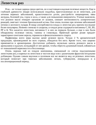 Лепестки	роз	
Роза	–	не	только	царица	среди	цветов,	но	и	настоящая	кладовая	полезных	веществ.	Еще	в
глубокой	 древности	 лекари	 использовали	 снадобья,	 приготовленные	 из	 ее	 лепестков,	 для
лечения	 нервных	 заболеваний,	 кровоточивости	 десен,	 расстройств	 пищеварения,	 язвы
желудка,	болезней	уха,	горла	и	носа,	а	также	для	повышения	иммунитета.	Ученые	выяснили,
что	 розовое	 масло	 очищает	 организм	 от	 шлаков,	 снижает	 интенсивность	 аллергических
реакций,	смягчает	течение	бронхиальной	астмы.	Оно	очень	полезно	при	лечении	заболеваний
печени	и	желчного	пузыря.	В	пищу	употребляются	плоды	и	лепестки	роз,	причем	последние
более	популярны.	Помимо	глюкозы	и	сахарозы,	в	плодах	розы	содержатся	витамины	С,	В1,	В5,
РР	 и	 К.	 Что	 касается	 лепестков,	 витамина	 С	 в	 них	 на	 порядок	 больше,	 а	 еще	 в	 них	 были
обнаружены	 полезные	 смолы,	 танины	 и	 гликозиды.	 Приятный	 аромат	 розам	 придает
характерное	сочетание	нерола,	гераниола	и	фенилэтиленового	спирта.
Парфюмеры	 всего	 мира	 высоко	 ценят	 розовое	 масло.	 Только	 2	 %	 ароматической
продукции,	 производимой	 во	 всех	 странах,	 обходятся	 без	 него.	 Кроме	 того,	 оно	 широко
применяется	 в	 ароматерапии.	 Достаточно	 добавить	 несколько	 капель	 розового	 масла	 в
аромалампу	и	вдыхать	исходящий	от	нее	аромат,	чтобы	обрести	душевный	покой,	избавиться
от	повышенной	нервозности	и	бессонницы.
Очень	 хороши	 чай	 из	 плодов	 шиповника,	 смешанный	 со	 слегка	 подсушенными
лепестками	роз,	и	варенье	из	лепестков	в	чистом	виде	или	с	различными	фруктово-ягодными
добавками.	Однако	самым	вкусным	и	полезным	все	же	является	мед	из	розовых	лепестков,
который	 помогает	 при	 тяжелых	 заболеваниях	 легких,	 туберкулезе,	 лихорадках	 и	 в
послеоперационный	период.
 
