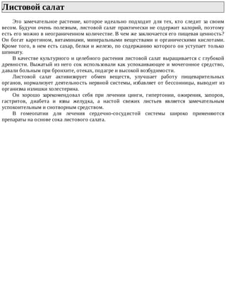 Листовой	салат	
Это	замечательное	растение,	которое	идеально	подходит	для	тех,	кто	следит	за	своим
весом.	Будучи	очень	полезным,	листовой	салат	практически	не	содержит	калорий,	поэтому
есть	его	можно	в	неограниченном	количестве.	В	чем	же	заключается	его	пищевая	ценность?
Он	богат	каротином,	витаминами,	минеральными	веществами	и	органическими	кислотами.
Кроме	того,	в	нем	есть	сахар,	белки	и	железо,	по	содержанию	которого	он	уступает	только
шпинату.
В	качестве	культурного	и	целебного	растения	листовой	салат	выращивается	с	глубокой
древности.	Выжатый	из	него	сок	использовали	как	успокаивающее	и	мочегонное	средство,
давали	больным	при	бронхите,	отеках,	подагре	и	высокой	возбудимости.
Листовой	 салат	 активизирует	 обмен	 веществ,	 улучшает	 работу	 пищеварительных
органов,	нормализует	деятельность	нервной	системы,	избавляет	от	бессонницы,	выводит	из
организма	излишки	холестерина.
Он	 хорошо	 зарекомендовал	 себя	 при	 лечении	 цинги,	 гипертонии,	 ожирения,	 запоров,
гастритов,	 диабета	 и	 язвы	 желудка,	 а	 настой	 свежих	 листьев	 является	 замечательным
успокоительным	и	снотворным	средством.
В	 гомеопатии	 для	 лечения	 сердечно-сосудистой	 системы	 широко	 применяются
препараты	на	основе	сока	листового	салата.
 