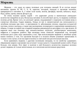 Морковь	
Морковь	 –	 это	 один	 из	 самых	 полезных	 для	 человека	 овощей.	 В	 ее	 состав	 входят
витамины	 группы	 В,	 РР,	 С,	 Е,	 К,	 каротин,	 который,	 попадая	 в	 организм	 человека,
превращается	 в	 витамин	 А,	 а	 также	 соли	 калия,	 железа,	 фосфора,	 магния,	 кобальта,	 меди,
йода,	цинка,	хрома,	никеля,	фтора	и	др.
Ее	 очень	 полезно	 грызть	 сырой	 –	 это	 укрепляет	 десны	 и	 значительно	 уменьшает
количество	микробов	во	рту.	Поскольку	витамин	А	способствует	росту,	то	морковь	особенно
полезна	детям.	Кроме	того,	он	улучшает	зрение,	поддерживает	в	хорошем	состоянии	кожу	и
слизистые	 оболочки.	 Сырая	 морковь,	 блюда	 из	 нее	 и	 свежеотжатый	 сок	 используются	 в
лечебном	 питании	 при	 гипо–	 и	 авитаминозе	 А,	 заболеваниях	 печени,	 сердечно-сосудистой
системы,	почек	и	желудка,	а	также	при	малокровии,	полиартрите	и	нарушениях	минерального
обмена.	А	пюре	из	сырой	или	отварной	моркови	рекомендуется	регулярно	есть	при	колите.	В
вареном	 виде	 она	 показана	 при	 злокачественных	 опухолях,	 дисбактериозе	 кишечника,
нефритах	 и	 сахарном	 диабете.	 При	 насморке	 очень	 помогает	 морковный	 сок,	 который
несколько	раз	в	день	надо	закапывать	в	нос.	При	использовании	моркови	в	лечебных	целях
важно	 помнить	 о	 том,	 что	 организм	 быстрее	 и	 в	 полном	 объеме	 усваивает	 провитамин	 А
только	в	том	случае,	если	она	приготовлена	со	сметаной	или	растительным	маслом.
Если	 сравнивать	 морковь	 с	 другими	 полезными	 овощами,	 то	 по	 свойству	 сдерживать
образование	жиров	в	организме	она	уступает	только	капусте.	Соединений	калия	в	ней	в	10	раз
больше,	 чем	 натрия.	 Этот	 факт	 и	 наличие	 в	 ней	 большого	 количества	 пищевых	 волокон
делает	морковь	не	только	мочегонным,	но	и	неплохим	желчегонным	средством.
 