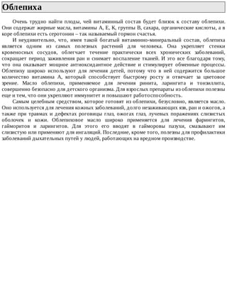 Облепиха	
Очень	трудно	найти	плоды,	чей	витаминный	состав	будет	близок	к	составу	облепихи.
Они	содержат	жирные	масла,	витамины	А,	Е,	К,	группы	В,	сахара,	органические	кислоты,	а	в
коре	облепихи	есть	серотонин	–	так	называемый	гормон	счастья.
И	 неудивительно,	 что,	 имея	 такой	 богатый	 витаминно-минеральный	 состав,	 облепиха
является	 одним	 из	 самых	 полезных	 растений	 для	 человека.	 Она	 укрепляет	 стенки
кровеносных	 сосудов,	 облегчает	 течение	 практически	 всех	 хронических	 заболеваний,
сокращает	период	заживления	ран	и	снимает	воспаление	тканей.	И	это	все	благодаря	тому,
что	 она	 оказывает	 мощное	 антиоксидантное	 действие	 и	 стимулирует	 обменные	 процессы.
Облепиху	 широко	 используют	 для	 лечения	 детей,	 потому	 что	 в	 ней	 содержится	 большое
количество	 витамина	 А,	 который	 способствует	 быстрому	 росту	 и	 отвечает	 за	 цветовое
зрение.	 Масло	 облепихи,	 применяемое	 для	 лечения	 ринита,	 ларингита	 и	 тонзиллита,
совершенно	безопасно	для	детского	организма.	Для	взрослых	препараты	из	облепихи	полезны
еще	и	тем,	что	они	укрепляют	иммунитет	и	повышают	работоспособность.
Самым	целебным	средством,	которое	готовят	из	облепихи,	безусловно,	является	масло.
Оно	используется	для	лечения	кожных	заболеваний,	долго	незаживающих	язв,	ран	и	ожогов,	а
также	 при	 травмах	 и	 дефектах	 роговицы	 глаз,	 ожогах	 глаз,	 лучевых	 поражениях	 слизистых
оболочек	 и	 кожи.	 Облепиховое	 масло	 широко	 применяется	 для	 лечения	 фарингитов,
гайморитов	 и	 ларингитов.	 Для	 этого	 его	 вводят	 в	 гайморовы	 пазухи,	 смазывают	 им
слизистую	или	применяют	для	ингаляций.	Последние,	кроме	того,	полезны	для	профилактики
заболеваний	дыхательных	путей	у	людей,	работающих	на	вредном	производстве.
 