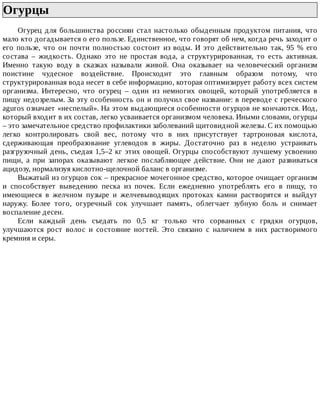 Огурцы	
Огурец	 для	 большинства	 россиян	 стал	 настолько	 обыденным	 продуктом	 питания,	 что
мало	кто	догадывается	о	его	пользе.	Единственное,	что	говорят	об	нем,	когда	речь	заходит	о
его	 пользе,	 что	 он	 почти	 полностью	 состоит	 из	 воды.	 И	 это	 действительно	 так,	 95	 %	 его
состава	 –	 жидкость.	 Однако	 это	 не	 простая	 вода,	 а	 структурированная,	 то	 есть	 активная.
Именно	 такую	 воду	 в	 сказках	 называли	 живой.	 Она	 оказывает	 на	 человеческий	 организм
поистине	 чудесное	 воздействие.	 Происходит	 это	 главным	 образом	 потому,	 что
структурированная	вода	несет	в	себе	информацию,	которая	оптимизирует	работу	всех	систем
организма.	 Интересно,	 что	 огурец	 –	 один	 из	 немногих	 овощей,	 который	 употребляется	 в
пищу	недозрелым.	За	эту	особенность	он	и	получил	свое	название:	в	переводе	с	греческого
aguros	означает	«неспелый».	На	этом	выдающиеся	особенности	огурцов	не	кончаются.	Иод,
который	входит	в	их	состав,	легко	усваивается	организмом	человека.	Иными	словами,	огурцы
–	это	замечательное	средство	профилактики	заболеваний	щитовидной	железы.	С	их	помощью
легко	 контролировать	 свой	 вес,	 потому	 что	 в	 них	 присутствует	 тартроновая	 кислота,
сдерживающая	 преобразование	 углеводов	 в	 жиры.	 Достаточно	 раз	 в	 неделю	 устраивать
разгрузочный	день,	съедая	1,5–2	кг	этих	овощей.	Огурцы	способствуют	лучшему	усвоению
пищи,	 а	 при	 запорах	 оказывают	 легкое	 послабляющее	 действие.	 Они	 не	 дают	 развиваться
ацидозу,	нормализуя	кислотно-щелочной	баланс	в	организме.
Выжатый	из	огурцов	сок	–	прекрасное	мочегонное	средство,	которое	очищает	организм
и	 способствует	 выведению	 песка	 из	 почек.	 Если	 ежедневно	 употреблять	 его	 в	 пищу,	 то
имеющиеся	 в	 желчном	 пузыре	 и	 желчевыводящих	 протоках	 камни	 растворятся	 и	 выйдут
наружу.	 Более	 того,	 огуречный	 сок	 улучшает	 память,	 облегчает	 зубную	 боль	 и	 снимает
воспаление	десен.
Если	 каждый	 день	 съедать	 по	 0,5	 кг	 только	 что	 сорванных	 с	 грядки	 огурцов,
улучшаются	 рост	 волос	 и	 состояние	 ногтей.	 Это	 связано	 с	 наличием	 в	 них	 растворимого
кремния	и	серы.
 