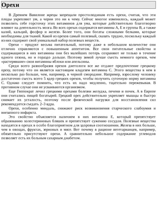 Орехи	
В	 Древнем	 Вавилоне	 жрецы	 запрещали	 простолюдинам	 есть	 орехи,	 считая,	 что	 эти
плоды	 укрепляют	 ум,	 а	 черни	 это	 ни	 к	 чему.	 Сейчас	 многое	 изменилось,	 каждый	 может
позволить	 себе	 горсточку	 этих	 витаминов	 для	 ума,	 которые	 действительно	 благотворно
влияют	на	деятельность	мозга.	Во	всех	орехах	содержатся	витамины	А,	Е	и	группы	В,	а	также
калий,	 кальций,	 фосфор	 и	 железо.	 Более	 того,	 они	 богаты	 сложными	 белками,	 которые
необходимы	для	тканей.	Какой	из	орехов	самый	полезный,	сказать	трудно,	поскольку	каждый
из	них	содержит	свой	уникальный	набор	полезных	веществ.
Орехи	 –	 продукт	 весьма	 питательный,	 потому	 даже	 в	 небольшом	 количестве	 они
отлично	 справляются	 с	 повышенным	 аппетитом.	 Все	 свои	 питательные	 свойства	 и
содержащиеся	 в	 них	 витамины	 они	 без	 малейших	 потерь	 сохраняют	 не	 только	 в	 течение
одного	 сезона,	 но	 и	 гораздо	 дольше.	 Поэтому	 зимой	 лучше	 съесть	 немного	 орехов,	 чем
«растерявшие»	свои	витамины	яблоки	или	апельсины.
Среди	 всего	 разнообразия	 орехов	 диетологи	 все	 же	 отдают	 предпочтение	 грецкому
ореху,	 потому	 что	 он	 является	 настоящим	 кладезем	 витамина	 С.	 Этого	 вещества	 в	 нем	 в
несколько	 раз	 больше,	 чем,	 например,	 в	 черной	 смородине.	 Например,	 взрослому	 человеку
достаточно	съесть	всего	5	ядер	грецких	орехов,	чтобы	получить	суточную	норму	витамина
С.	 Однако	 следует	 помнить,	 что	 есть	 их	 надо	 медленно,	 тщательно	 пережевывая.	 В
противном	случае	они	не	усваиваются	организмом.
Еще	 Гиппократ	 лечил	 грецкими	 орехами	 болезни	 желудка,	 печени	 и	 почек.	 А	 в	 Европе
они	 считались	 пищей	 богатырей.	 Грецкий	 орех	 действительно	 укрепляет	 мышцы	 и	 быстро
снимает	 их	 усталость,	 поэтому	 после	 физической	 нагрузки	 для	 восстановления	 сил
рекомендуется	съедать	2–3	ядра.
Орехи,	 особенно	 миндаль,	 снижают	 риск	 возникновения	 старческого	 слабоумия	 и
внезапного	инфаркта.
Это	 свойство	 объясняется	 наличием	 в	 них	 витамина	 Е,	 который	 препятствует
образованию	холестериновых	бляшек	и	препятствует	сужению	сосудов.	Полезные	вещества
находятся	в	орехах	в	особо	благоприятном	для	здоровья	соотношении.	Железа	в	них	больше,
чем	 в	 овощах,	 фруктах,	 зерновых	 и	 мясе.	 Вот	 почему	 в	 рационе	 вегетарианцев,	 например,
обязательно	 присутствуют	 орехи.	 А	 сравнительно	 небольшое	 содержание	 углеводов
позволяет	есть	их	больным	сахарным	диабетом.
 