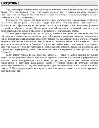 Петрушка	
Еще	древние	римляне	готовили	из	петрушки	всевозможные	приправы	и	вкусные	гарниры.
Кроме	 того,	 они	 вешали	 пучок	 этой	 зелени	 на	 шею	 для	 устранения	 вредных	 запахов.	 В
настоящее	время	петрушка	является	одной	из	самых	популярных	приправ,	которую	хозяйки
добавляют	в	супы,	салаты	и	соусы.
В	 петрушке	 содержатся	 два	 вида	 компонентов,	 обладающих	 уникальными	 целебными
качествами:	это	эфирные	масла	и	флавоноиды.	Ученые	в	результате	опытов	над	животными
выяснили,	 что	 эфирные	 масла	 петрушки,	 в	 частности	 миристицин,	 замедляют	 развитие
опухолей,	 особенно	 в	 легких.	 Кроме	 того,	 они	 нейтрализуют	 сигаретный	 дым	 и	 другие
канцерогены,	попадающие	в	организм	из	загрязненной	окружающей	среды.
Флавоноиды,	входящие	в	состав	петрушки,	являются	мощными	антиоксидантами.	Они
нейтрализуют	свободные	радикалы,	которые	образуются	в	организме	человека	под	влиянием
неблагоприятных	внешних	факторов,	предотвращая	тем	самым	разрушение	клеток.	Петрушка
является	прекрасным	источником	таких	важных	питательных	веществ,	как	витамин	С,	бета-
каротин	и	фолиевая	кислота.	Витамин	С	в	качестве	эффективного	противовоспалительного
средства	 помогает	 при	 остеоартрите	 и	 ревматоидном	 артрите.	 Также	 он	 необходим	 для
нормального	 функционирования	 иммунной	 системы	 и	 профилактики	 повторяющихся	 лор-
болезней.
Фолат	 (растительная	 форма	 фолиевой	 кислоты)	 –	 один	 из	 самых	 важных	 витаминов
группы	В.	Он	улучшает	работу	сердечно-сосудистой	системы	и	участвует	в	регулировании
деления	 клеток,	 выступая	 при	 этом	 в	 качестве	 средства	 профилактики	 злокачественных
образований,	 в	 частности	 рака	 шейки	 матки	 и	 толстой	 кишки.	 В	 петрушке	 имеется
множество	 питательных	 веществ,	 необходимых	 для	 здоровья	 кожи,	 в	 том	 числе	 витамины
группы	 В.	 Их	 дефицит	 приводит	 к	 сухости	 волос	 и	 кожи,	 а	 также	 к	 появлению	 трещин	 и
язвочек	вокруг	рта.
 