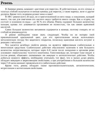 Ревень	
В	Америке	ревень	называют	«растение	для	пирогов».	И	действительно,	из	его	сочных	и
толстых	стеблей	получается	отличная	начинка	для	пирогов,	а	также	варенье,	желе	и	другие
десерты.	Кроме	того,	из	ревеня	делают	вино	и	пиво!
В	100	г	ревеня	всего	26	ккал,	но	в	приготовленной	из	него	пище,	к	сожалению,	калорий
много,	 так	 как	 для	 смягчения	 его	 кислого	 вкуса	 требуется	 много	 сахара.	 Как	 и	 огурец,	 он
состоит	в	основном	из	воды	–	до	95	%	его	объема.	Ревень	содержит	большое	количество
кальция,	 однако	 тот	 усваивается	 организмом	 не	 полностью,	 так	 как	 связан	 щавелевой
кислотой.
Самое	 большое	 количество	 витаминов	 содержится	 в	 кожице,	 поэтому	 счищать	 ее	 со
стеблей	не	рекомендуется.
О	 ревене	 необходимо	 также	 знать	 следующее.	 Чтобы	 он	 не	 потерял	 свой
привлекательный	 красноватый	 цвет,	 для	 его	 приготовления	 нельзя	 использовать
металлическую	 посуду	 без	 защитного	 покрытия,	 поскольку	 щавелевая	 кислота	 вступит	 в
реакцию	с	металлом.
Что	 касается	 целебных	 свойств	 ревеня,	 он	 является	 эффективным	 слабительным	 и
мочегонным	 средством.	 Слабительное	 действие	 обусловлено	 наличием	 в	 нем	 большого
количества	 антрагликозидов,	 которые	 через	 6–8	 часов	 после	 попадания	 в	 организм	 резко
усиливают	 перистальтику	 толстого	 кишечника.	 Таногликозиды	 же,	 которые	 тоже	 входят	 в
состав	 ревеня,	 объясняют	 оказываемое	 им	 вяжущее	 и	 антисептическое	 действие.	 Чтобы
добиться	 нужного	 эффекта,	 необходимо	 учитывать	 тот	 факт,	 что	 в	 малых	 дозах	 ревень
обладает	вяжущим	и	закрепляющим	свойствами,	а	при	употреблении	в	большом	количестве
через	7–8	часов	начинает	проявляться	его	слабительное	действие.
Кроме	 того,	 ревень	 обладает	 также	 противовоспалительным,	 антисептическим,
ветрогонным	и	желчегонным	свойствами.
 