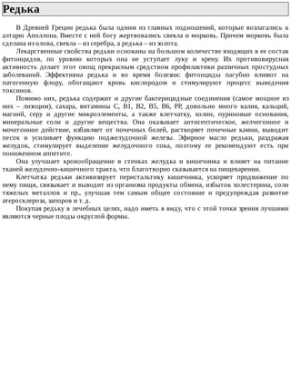Редька	
В	 Древней	 Греции	 редька	 была	 одним	 из	 главных	 подношений,	 которые	 возлагались	 к
алтарю	Аполлона.	Вместе	с	ней	богу	жертвовались	свекла	и	морковь.	Причем	морковь	была
сделана	из	олова,	свекла	–	из	серебра,	а	редька	–	из	золота.
Лекарственные	свойства	редьки	основаны	на	большом	количестве	входящих	в	ее	состав
фитонцидов,	 по	 уровню	 которых	 она	 не	 уступает	 луку	 и	 хрену.	 Их	 противовирусная
активность	делает	этот	овощ	прекрасным	средством	профилактики	различных	простудных
заболеваний.	 Эффективна	 редька	 и	 во	 время	 болезни:	 фитонциды	 пагубно	 влияют	 на
патогенную	 флору,	 обогащают	 кровь	 кислородом	 и	 стимулируют	 процесс	 выведения
токсинов.
Помимо	 них,	 редька	 содержит	 и	 другие	 бактерицидные	 соединения	 (самое	 мощное	 из
них	 –	 лизоцим),	 сахара,	 витамины	 С,	 В1,	 В2,	 В5,	 В6,	 РР,	 довольно	 много	 калия,	 кальций,
магний,	 серу	 и	 другие	 микроэлементы,	 а	 также	 клетчатку,	 холин,	 пуриновые	 основания,
минеральные	 соли	 и	 другие	 вещества.	 Она	 оказывает	 антисептическое,	 желчегонное	 и
мочегонное	 действие,	 избавляет	 от	 почечных	 болей,	 растворяет	 почечные	 камни,	 выводит
песок	 и	 усиливает	 функцию	 поджелудочной	 железы.	 Эфирное	 масло	 редьки,	 раздражая
желудок,	 стимулирует	 выделение	 желудочного	 сока,	 поэтому	 ее	 рекомендуют	 есть	 при
пониженном	аппетите.
Она	 улучшает	 кровообращение	 в	 стенках	 желудка	 и	 кишечника	 и	 влияет	 на	 питание
тканей	желудочно-кишечного	тракта,	что	благотворно	сказывается	на	пищеварении.
Клетчатка	 редьки	 активизирует	 перистальтику	 кишечника,	 ускоряет	 продвижение	 по
нему	пищи,	связывает	и	выводит	из	организма	продукты	обмена,	избыток	холестерина,	соли
тяжелых	 металлов	 и	 пр.,	 улучшая	 тем	 самым	 общее	 состояние	 и	 предупреждая	 развитие
атеросклероза,	запоров	и	т.	д.
Покупая	редьку	в	лечебных	целях,	надо	иметь	в	виду,	что	с	этой	точки	зрения	лучшими
являются	черные	плоды	округлой	формы.
 