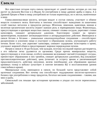 Свекла	
Все	 известные	 сегодня	 сорта	 свеклы	 происходят	 от	 дикой	 свеклы,	 которая	 до	 сих	 пор
растет	на	Дальнем	Востоке	и	в	Индии.	Ее	употребляли	в	пищу	древние	арабы	и	персы.	А	в
Древней	Греции	и	Риме	в	пищу	употребляли	не	только	корнеплоды,	но	и	листья,	вымоченные
в	вине.
Гамма-аминомасляная	 кислота,	 которая	 входит	 в	 состав	 свеклы,	 участвует	 в	 обмене
веществ	 головного	 мозга.	 Клетчатка	 и	 пектины	 способствуют	 выведению	 из	 кишечника
солей	 тяжелых	 металлов	 и	 продуктов	 распада.	 Яблочная,	 лимонная,	 щавелевая,	 винная	 и
молочная	органические	кислоты	играют	важную	роль	в	переваривании	пищи.	Флавоноиды,
присутствующие	в	красящих	веществах	свеклы,	снимают	спазмы	сосудов,	укрепляют	стенки
капилляров,	 снижают	 артериальное	 давление,	 благотворно	 влияют	 на	 процесс
кроветворения,	оказывают	антиканцерогенное	и	антирадиационное	действие.	Имеющиеся	в
свекле	 бетаин	 и	 бетанин	 –	 уникальные	 алкалоидоподобные	 соединения	 –	 способствуют
расщеплению	 и	 усвоению	 пищи	 и	 участвуют	 в	 образовании	 холина,	 улучшающего	 работу
печени.	 Более	 того,	 они	 укрепляет	 капилляры,	 снижают	 содержание	 холестерина	 в	 крови,
улучшают	жировой	обмен	и	предотвращают	жировое	перерождение	печени.
Натрия	в	свекле	в	10	раз	больше,	чем	кальция,	поэтому	последний	хорошо	растворяется,
а	 его	 избытки	 легко	 удаляются	 из	 организма.	 Среди	 прочих	 минеральных	 веществ,
присутствующих	в	этом	овоще,	особого	внимания	заслуживают	магний	(тонизирует	сосуды,
препятствует	образованию	в	них	тромбов,	снижает	артериальное	давление),	йод	(оказывает
противосклеротическое	 действие),	 цинк	 (отвечает	 за	 остроту	 зрения	 и	 увеличивающий
продолжительность	 действия	 инсулина),	 железо	 (необходимо	 для	 образования	 красных
кровяных	 телец)	 и	 кобальт	 (участвует	 в	 синтезе	 витамина	 В|2	 и	 восстановлении	 уровня
гемоглобина	в	крови).
Минеральные	 соли,	 имеющиеся	 в	 свекле,	 по	 большей	 части	 представляют	 собой
щелочные	 соединения.	 Вот	 почему	 она	 способствует	 поддержанию	 кислотно-щелочного
баланса	при	употреблении	в	пищу	продуктов,	богатых	кислыми	соединениями	–	такими,	как
мясо	и	рыба.
Свекольный	 сок	 показан	 при	 истощении	 организма	 и	 упадке	 сил	 после	 перенесенных
заболеваний.
 