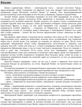 Бекмес	
Бекмес	 (древнетюрк.	 bekmez	 –	 «виноградный	 сок»)	 –	 вкусное	 восточное	 блюдо,
представляющее	 собой	 сгущенный	 сок	 фруктов,	 ягод	 или	 овощей,	 приготовленный	 без
добавления	 сахара.	 Последнее	 отличает	 бекмес	 от	 киемов.	 Этот	 концентрированный
растительный	мед	очень	популярен	на	юге	России,	в	Закавказье,	Турции	и	Средней	Азии.
Готовят	 бекмес	 двумя	 способами:	 нагревают	 на	 огне	 либо	 выпаривают	 на	 солнце.	 В
последнем	 случае	 продукт	 получается	 более	 ароматным	 и	 полезным,	 поскольку	 в	 нем
сохраняются	 все	 полезные	 вещества.	 Однако	 получить	 его	 можно	 только	 в	 климатических
условиях	Средней	Азии	или	сходных	с	ними.	Для	бекмеса	отбирают	спелые	(зачастую	даже
переспелые)	 фрукты	 и	 ягоды,	 из	 них	 затем	 выжимают	 сок,	 который	 в	 дальнейшем
подвергается	 особой	 обработке	 –	 сгущению.	 В	 Узбекистане	 и	 Таджикистане	 бекмес
традиционно	готовят	из	тутовника,	дыни	и	винограда.	У	виноградного	бекмеса	есть	даже
свое	 особое	 название	 –	 дошоб.	 На	 юге	 России	 предпочтение	 отдают	 лакомству	 из	 айвы,
груши	и	яблок.
Как	правило,	варят	бекмес	в	большом	котле,	наливая	в	него	сразу	до	20	л	сока.	Процесс
приготовления	 этого	 лакомства	 небыстрый,	 поэтому	 котел	 устанавливают	 под	 открытым
небом	 или	 в	 летней	 кухне.	 Сок	 доводят	 до	 кипения,	 но	 закипеть	 не	 дают.	 После	 этого
добавляют	 обожженную	 белую	 глину,	 предварительно	 истолченную	 в	 порошок,	 или
дубовую	золу	(30	г	глины	или	золы	на	1	л	сока)	и	непрерывно	мешают	до	тех	пор,	пока	не
прекратится	образование	пены,	а	сок	не	станет	светлым	и	прозрачным.	Тогда	его	снимают	с
огня	 и	 дают	 ему	 отстояться	 10–12	 часов,	 после	 чего	 поцеживают	 через	 тонкую
хлопчатобумажную	ткань	или	сложенную	в	несколько	слоев	марлю.	Далее	сок	переливают	в
широкую	 посуду	 (чтобы	 поверхность	 испарения	 была	 больше),	 вновь	 ставят	 на	 огонь	 и,
помешивая	деревянной	ложкой	или	палочкой,	варят	до	готовности,	то	есть	до	уменьшения
объема	в	2	раза.
Качество	 бекмеса	 проверяют	 точно	 так	 же,	 как	 в	 случае	 с	 вареньем.	 Если	 капля	 на
холодном	 блюдце	 не	 растекается,	 он	 готов.	 Хороший	 бекмес	 по	 консистенции	 похож	 на
молодой	мед.
Готовый	мед	разливают	по	стеклянным	банкам	и	закатывают	металлическими	крышками.
Бекмес	хорошо	хранится,	а	при	разведении	водой	приобретает	вкус	натурального	сока.
В	близких	«родственных»	отношениях	с	бекмесом	находятся:
–	пелтя	–	молдавское	и	румынское	варенье	или	желе,	которое	готовят	из	фруктов;
–	нардек	–	мед,	получаемый	из	сильно	уваренного	сока	и	мякоти	арбуза;
–	кием	–	сгущенный	фруктовый	или	ягодный	сок,	приготовленный	с	добавлением	сахара;
–	ирчал	–	уваренный	до	загустения	бекмес,	смешанный	с	целыми	ягодами	тутовника	в
пропорции	1:1.
Бекмес	–	незаменимый	компонент	в	сладкой	выпечке,	домашних	кондитерских	изделиях
и	 десертах.	 Сдобные	 пироги,	 печенье,	 кексы,	 вафли,	 варенье,	 щербет,	 рахат-лукум,	 компот,
ягодный	 квас,	 морс,	 кисель	 –	 вот	 далеко	 не	 полный	 перечень	 блюд,	 которые	 можно
приготовить	из	этого	замечательного	и	полезного	продукта.
Виноградный	 бекмес	 применяют	 для	 повышения	 сахаристости	 ординарных	 крепленых
вин.
Медики	давно	обратили	внимание	на	целебную	силу	этого	лакомства.	Он	чрезвычайно
полезен	 при	 малокровии	 и	 анемии.	 В	 детском	 питании	 его	 используют	 там,	 где	 нужна
натуральная	замена	пчелиному	меду.	Бекмес	хорошо	восстанавливает	силы	после	болезни	или
 