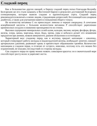Сладкий	перец	
Как	и	большинство	других	овощей,	в	Европу	сладкий	перец	попал	благодаря	Колумбу.
Болгарским	же	его	стали	называть	в	Восточной	Европе	в	результате	достижений	болгарских
селекционеров,	 которые	 вывели	 сладкие	 и	 крупноплодные	 сорта.	 Сладкий	 перец
рекомендуется	включать	в	меню	людям,	страдающим	депрессией,	бессонницей	или	сахарным
диабетом,	а	также	для	улучшения	памяти	и	повышения	общего	тонуса.
По	 количеству	 витамина	 С	 он	 превосходит	 лимоны	 и	 черную	 смородину.	 А	 сочетание
аскорбиновой	 кислоты	 с	 большим	 количеством	 витамина	 Р	 способствует	 укреплению
кровеносных	сосудов	и	снижению	проницаемости	их	стенок.
Высокое	содержание	минеральных	солей	калия,	кальция,	магния,	натрия,	фосфора,	фтора,
железа,	 хлора,	 цинка,	 марганца,	 меди,	 йода,	 хрома,	 серы	 и	 кобальта	 делает	 его	 незаменим
продуктом	при	анемии,	низком	иммунитете,	раннем	облысении	и	остеопорозе.
Характерный	 вкус	 сладкому	 перцу,	 как	 и	 жгучему,	 придает	 капсаицин	 –	 алкалоид,
который	стимулирует	работу	желудка	и	поджелудочной	железы,	возбуждает	аппетит,	снижает
артериальное	давление,	разжижает	кровь	и	препятствует	образованию	тромбов.	Количество
капсаицина	в	сладком	перце,	в	отличие	от	острого,	невелико,	поэтому	есть	его	можно	без
ограничений,	не	опасаясь	последствий	со	стороны	желудка.
Сок	сладкого	перца	по	праву	можно	назвать	эликсиром	красоты:	он	в	значительной	мере
способствует	росту	волос	и	укрепляет	ногти.
 