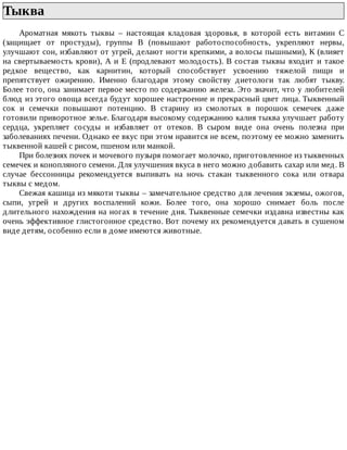 Тыква	
Ароматная	 мякоть	 тыквы	 –	 настоящая	 кладовая	 здоровья,	 в	 которой	 есть	 витамин	 С
(защищает	 от	 простуды),	 группы	 В	 (повышают	 работоспособность,	 укрепляют	 нервы,
улучшают	сон,	избавляют	от	угрей,	делают	ногти	крепкими,	а	волосы	пышными),	К	(влияет
на	свертываемость	крови),	А	и	Е	(продлевают	молодость).	В	состав	тыквы	входит	и	такое
редкое	 вещество,	 как	 карнитин,	 который	 способствует	 усвоению	 тяжелой	 пищи	 и
препятствует	 ожирению.	 Именно	 благодаря	 этому	 свойству	 диетологи	 так	 любят	 тыкву.
Более	того,	она	занимает	первое	место	по	содержанию	железа.	Это	значит,	что	у	любителей
блюд	из	этого	овоща	всегда	будут	хорошее	настроение	и	прекрасный	цвет	лица.	Тыквенный
сок	 и	 семечки	 повышают	 потенцию.	 В	 старину	 из	 смолотых	 в	 порошок	 семечек	 даже
готовили	приворотное	зелье.	Благодаря	высокому	содержанию	калия	тыква	улучшает	работу
сердца,	 укрепляет	 сосуды	 и	 избавляет	 от	 отеков.	 В	 сыром	 виде	 она	 очень	 полезна	 при
заболеваниях	печени.	Однако	ее	вкус	при	этом	нравится	не	всем,	поэтому	ее	можно	заменить
тыквенной	кашей	с	рисом,	пшеном	или	манкой.
При	болезнях	почек	и	мочевого	пузыря	помогает	молочко,	приготовленное	из	тыквенных
семечек	и	конопляного	семени.	Для	улучшения	вкуса	в	него	можно	добавить	сахар	или	мед.	В
случае	 бессонницы	 рекомендуется	 выпивать	 на	 ночь	 стакан	 тыквенного	 сока	 или	 отвара
тыквы	с	медом.
Свежая	кашица	из	мякоти	тыквы	–	замечательное	средство	для	лечения	экземы,	ожогов,
сыпи,	 угрей	 и	 других	 воспалений	 кожи.	 Более	 того,	 она	 хорошо	 снимает	 боль	 после
длительного	нахождения	на	ногах	в	течение	дня.	Тыквенные	семечки	издавна	известны	как
очень	эффективное	глистогонное	средство.	Вот	почему	их	рекомендуется	давать	в	сушеном
виде	детям,	особенно	если	в	доме	имеются	животные.
 