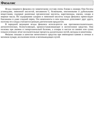 Физалис	
Ягоды	пищевого	физалиса	по	химическому	составу	очень	близки	к	инжиру.	Они	богаты
углеводами,	 лимонной	 кислотой,	 витамином	 С,	 белковыми,	 пектиновыми	 и	 дубильными
веществами,	 содержат	 различные	 органические	 кислоты,	 каротиноиды,	 изалин,	 сахара	 и
жирные	 масла.	 По	 содержанию	 сахаров	 и	 лимонной	 кислоты	 плоды	 физалиса	 превосходят
баклажаны	и	даже	сладкий	перец.	Эти	компоненты	в	нем	идеально	дополняют	друг	друга,
поэтому	его	плоды	считаются	ценным	диетическим	продуктом.
В	 народной	 медицине	 ягоды	 физалиса	 используются	 как	 противовоспалительное,
антисептическое,	 болеутоляющее,	 кровоостанавливающее	 и	 желчегонное	 средство.	 Они
полезны	 при	 анемии	 и	 гипертонической	 болезни,	 а	 отвары	 и	 настои	 из	 свежих	 или	 сухих
плодов	успешно	лечат	воспалительные	процессы	дыхательных	путей,	желудка	и	кишечника.
Физалис	 показан	 в	 качестве	 мочегонного	 средства	 при	 имеющихся	 камнях	 в	 почках	 и
мочевом	пузыре,	воспалении	почек	и	мочевыводящих	путей.
 