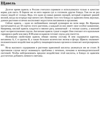 Щавель	
Долгое	 время	 щавель	 в	 России	 считался	 сорняком	 и	 использовался	 только	 в	 качестве
корма	для	скота.	В	Европе	же	из	него	варили	суп	и	готовили	другие	блюда.	Там	он	не	раз
спасал	людей	от	голода.	Ведь	это	один	из	самых	ранних	овощей,	который	созревает	ранней
весной,	когда	на	огороде	еще	ничего	нет.	Помимо	того	что	блюда	со	щавелем	очень	вкусные,
данное	растение	отлично	восполняет	недостаток	витаминов	в	организме.
Сейчас	 щавель	 –	 один	 из	 любимейших	 овощей	 кулинаров	 во	 всем	 мире.	 Во	 Франции
насчитывается	до	50	сортов	этого	растения,	а	каждый	из	них	имеет	свое	особое	назначение.
Например,	кислый	щавель	кладется	в	мясное	рагу,	шпинатный	–	в	теплые	салаты,	а	конский
идет	на	приготовление	соусов.	Англичане	щавель	тушат	и	жарят.	Они	считают	его	идеальным
гарниром	к	рыбе	или	мясу.	В	Италии	из	щавеля	готовят	соусы	для	спагетти.
Полезными	 свойствами	 щавель	 обязан	 своему	 составу.	 В	 нем	 содержатся	 каротин,
витамины	А,	С	и	группы	В,	а	также	большое	количество	железа	и	фтора.	Щавель	оказывает
положительное	воздействие	на	работу	пищеварительных	органов	и	помогает	контролировать
вес.
Из-за	 высокого	 содержания	 в	 растении	 щавелевой	 кислоты	 увлекаться	 им	 не	 стоит.	 В
противном	 случае	 могут	 возникнуть	 проблемы	 с	 печенью,	 почками	 и	 мочевыделительной
системой.	 Чтобы	 нейтрализовать	 вредное	 воздействие	 этой	 кислоты,	 в	 блюдо	 со	 щавелем
достаточно	добавить	немного	сметаны.
 