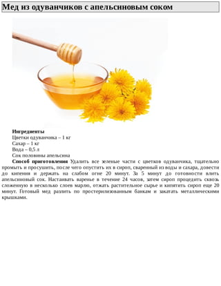 Мед	из	одуванчиков	с	апельсиновым	соком	
Ингредиенты
Цветки	одуванчика	–	1	кг
Сахар	–	1	кг
Вода	–	0,5	л
Сок	половины	апельсина
Способ	 приготовления	 Удалить	 все	 зеленые	 части	 с	 цветков	 одуванчика,	 тщательно
промыть	и	просушить,	после	чего	опустить	их	в	сироп,	сваренный	из	воды	и	сахара,	довести
до	 кипения	 и	 держать	 на	 слабом	 огне	 20	 минут.	 За	 5	 минут	 до	 готовности	 влить
апельсиновый	 сок.	 Настаивать	 варенье	 в	 течение	 24	 часов,	 затем	 сироп	 процедить	 сквозь
сложенную	в	несколько	слоев	марлю,	отжать	растительное	сырье	и	кипятить	сироп	еще	20
минут.	 Готовый	 мед	 разлить	 по	 простерилизованным	 банкам	 и	 закатать	 металлическими
крышками.
 