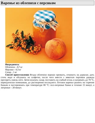 Варенье	из	облепихи	с	персиком	
Ингредиенты
Облепиха	–	0,7	кг
Персики	–	0,3	кг
Сахар	–	1	кг
Способ	 приготовления	 Ягоды	 облепихи	 хорошо	 промыть,	 откинуть	 на	 дуршлаг,	 дать
стечь	 воде	 и	 обсушить	 на	 салфетке,	 после	 чего	 вместе	 с	 мякотью	 персиков	 дважды
протереть	сквозь	сито.	Затем	всыпать	сахар,	поставить	на	слабый	огонь	и	нагревать	до	70	°C,
периодически	помешивая,	до	растворения	последнего.	Готовое	варенье	разлить	по	горячим
банкам	 и	 пастеризовать	 при	 температуре	 80	 °C:	 пол-литровые	 банки	 в	 течение	 15	 минут,	 а
литровые	–	20	минут.
 