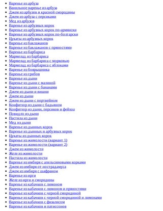 Варенье	из	арбуза
Ванильное	варенье	из	арбуза
Джем	из	арбузов	и	красной	смородины
Джем	из	арбуза	с	персиками
Мед	из	арбузов
Варенье	из	арбузных	корок
Варенье	из	арбузных	корок	по-армянски
Варенье	из	арбузных	корок	по-болгарски
Цукаты	из	арбузных	корок
Варенье	из	баклажанов
Варенье	из	баклажанов	с	пряностями
Варенье	из	барбариса
Мармелад	из	барбариса
Мармелад	из	барбариса	с	морковью
Мармелад	из	барбариса	с	яблоками
Варенье	из	боярышника
Варенье	из	грибов
Варенье	из	дыни
Варенье	из	дыни	с	малиной
Варенье	из	дыни	с	бананами
Джем	из	дыни	и	вишни
Джем	из	дыни
Джем	из	дыни	с	портвейном
Конфитюр	из	дыни	с	бадьяном
Конфитюр	из	дыни,	персиков	и	фейхоа
Повидло	из	дыни
Пастила	из	дыни
Мед	из	дыни
Варенье	из	дынных	корок
Варенье	из	дынных	и	арбузных	корок
Цукаты	из	дынных	корок
Варенье	из	жимолости	(вариант	1)
Варенье	из	жимолости	(вариант	2)
Джем	из	жимолости
Желе	из	жимолости
Пастила	из	жимолости
Варенье	из	имбиря	с	апельсиновыми	корками
Джем	из	имбиря	от	нострадамуса
Джем	из	имбиря	с	шафраном
Варенье	из	ирги
Желе	из	ирги	и	смородины
Варенье	из	кабачков	с	лимоном
Варенье	из	кабачков	с	лимоном	и	пряностями
Варенье	из	кабачков	с	черной	смородиной
Варенье	из	кабачков	с	черной	смородиной	и	лимонами
Варенье	из	кабачков	с	физалисом
Варенье	из	кабачков	и	патиссонов
 