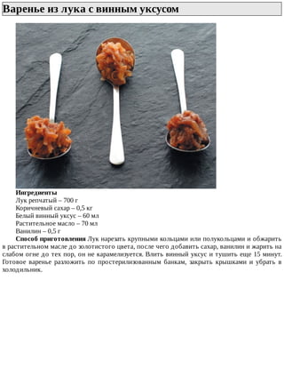 Варенье	из	лука	с	винным	уксусом	
Ингредиенты
Лук	репчатый	–	700	г
Коричневый	сахар	–	0,5	кг
Белый	винный	уксус	–	60	мл
Растительное	масло	–	70	мл
Ванилин	–	0,5	г
Способ	приготовления	Лук	нарезать	крупными	кольцами	или	полукольцами	и	обжарить
в	растительном	масле	до	золотистого	цвета,	после	чего	добавить	сахар,	ванилин	и	жарить	на
слабом	огне	до	тех	пор,	он	не	карамелизуется.	Влить	винный	уксус	и	тушить	еще	15	минут.
Готовое	 варенье	 разложить	 по	 простерилизованным	 банкам,	 закрыть	 крышками	 и	 убрать	 в
холодильник.
 