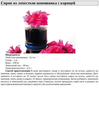 Сироп	из	лепестков	шиповника	с	корицей	
Ингредиенты
Лепестки	шиповника	–	0,1	кг
Сахар	–	1	кг
Вода	–	250	кг
Лимонный	сок	–	20	мл
Лимонная	кислота	–	2,5	г
Способ	 приготовления	 В	 воде	 растворить	 сахар	 и	 поставить	 ее	 на	 огонь,	 довести	 до
кипения,	снять	пенку	и	всыпать	заранее	промытые	и	обсушенные	лепестки	шиповника.	Дать
закипеть	 и	 оставить	 на	 12	 часов,	 после	 чего	 снова	 поставить	 сироп	 на	 огонь,	 довести	 до
кипения,	снять	пенку	и	варить	25	минут,	периодически	помешивая.	Затем	добавить	лимонную
кислоту	и	лимонный	сок,	нагревать	еще	3	минуты,	потом	процедить	через	сито	и	разлить	по
простерилизованным	банкам	и	закатать	металлическими	крышками.
 