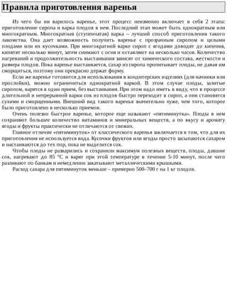 Правила	приготовления	варенья	
Из	 чего	 бы	 ни	 варилось	 варенье,	 этот	 процесс	 неизменно	 включает	 в	 себя	 2	 этапа:
приготовление	сиропа	и	варка	плодов	в	нем.	Последний	этап	может	быть	однократным	или
многократным.	 Многократная	 (ступенчатая)	 варка	 –	 лучший	 способ	 приготовления	 такого
лакомства.	 Она	 дает	 возможность	 получить	 варенье	 с	 прозрачным	 сиропом	 и	 целыми
плодами	или	их	кусочками.	При	многократной	варке	сироп	с	ягодами	доводят	до	кипения,
кипятят	несколько	минут,	затем	снимают	с	огня	и	оставляют	на	несколько	часов.	Количество
нагреваний	и	продолжительность	выстаивания	зависят	от	химического	состава,	жесткости	и
размера	плодов.	Пока	варенье	выстаивается,	сахар	из	сиропа	пропитывает	плоды,	не	давая	им
сморщиться,	поэтому	они	прекрасно	держат	форму.
Если	же	варенье	готовится	для	использования	в	кондитерских	изделиях	(для	начинки	или
прослойки),	 можно	 ограничиться	 однократной	 варкой.	 В	 этом	 случае	 плоды,	 залитые
сиропом,	варятся	в	один	прием,	без	выстаивания.	При	этом	надо	иметь	в	виду,	что	в	процессе
длительной	и	непрерывной	варки	сок	из	плодов	быстро	переходит	в	сироп,	а	они	становятся
сухими	и	сморщенными.	Внешний	вид	такого	варенья	значительно	хуже,	чем	того,	которое
было	приготовлено	в	несколько	приемов.
Очень	 полезно	 быстрое	 варенье,	 которое	 еще	 называют	 «пятиминутка».	 Плоды	 в	 нем
сохраняют	 большее	 количество	 витаминов	 и	 минеральных	 веществ,	 а	 по	 вкусу	 и	 аромату
ягоды	и	фрукты	практически	не	отличаются	от	свежих.
Главное	отличие	«пятиминуток»	от	классического	варенья	заключается	в	том,	что	для	их
приготовления	не	используется	вода.	Кусочки	фруктов	или	ягоды	просто	засыпаются	сахаром
и	настаиваются	до	тех	пор,	пока	не	выделится	сок.
Чтобы	плоды	не	разварились	и	сохранили	максимум	полезных	веществ,	плоды,	давшие
сок,	 нагревают	 до	 85	 °C	 и	 варят	 при	 этой	 температуре	 в	 течение	 5-10	 минут,	 после	 чего
разливают	по	банкам	и	немедленно	закатывают	металлическими	крышками.
Расход	сахара	для	пятиминуток	меньше	–	примерно	500–700	г	на	1	кг	плодов.
 