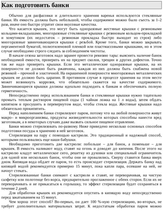 Как	подготовить	банки	
Обычно	 для	 расфасовки	 и	 длительного	 хранения	 варенья	 используются	 стеклянные
банки.	Их	емкость	должна	быть	небольшой,	чтобы	содержимое	можно	было	съесть	за	1–2
раза,	иначе	оно	быстро	утратит	свои	вкусовые	качества.
Что	 касается	 крышек,	 это	 могут	 быть	 одноразовые	 жестяные	 крышки	 с	 резиновыми
кольцами-вкладышами,	многоразовые	стеклянные	крышки	с	резиновым	кольцом-прокладкой
и	 хомутиком	 (их	 недостаток	 –	 резиновая	 прокладка	 быстро	 выходит	 из	 строя)	 либо
многоразовые	 завинчивающиеся	 крышки	 с	 резьбой.	 Кроме	 того,	 банки	 можно	 закрывать
пергаментной	бумагой,	полиэтиленовой	пленкой	или	пластмассовыми	крышками,	но	в	этом
случае	необходимо	строго	следить	за	соблюдением	чистоты.
В	начале	сезона	заготовок	надо	заранее	провести	ревизию	тары:	выяснить	наличие	банок
необходимой	емкости,	проверить	их	на	предмет	сколов,	трещин	и	других	дефектов.	Точно
так	 же	 надо	 проверить	 крышки.	 Если	 это	 металлические	 одноразовые	 крышки,	 на	 их
поверхности	 не	 должно	 быть	 ржавчины,	 каждая	 из	 них	 должна	 быть	 снабжена	 новой
резинкой	–	прочной	и	эластичной.	На	окрашенной	поверхности	многоразовых	металлических
крышек	 не	 должно	 быть	 царапин.	 В	 противном	 случае	 в	 процессе	 хранения	 на	 этом	 месте
может	 возникнуть	 коррозия,	 что	 обязательно	 скажется	 на	 качестве	 содержимого.
Завинчивающиеся	 крышки	 должны	 идеально	 подходить	 к	 банкам	 и	 обеспечивать	 полную
герметичность.
Непосредственно	перед	использованием	банки	и	стеклянные	крышки	нужно	тщательно
промыть	 теплым	 раствором	 пищевой	 соды	 (1	 чайная	 ложка	 на	 1	 л	 воды),	 затем	 обдать
кипятком	 и	 просушить	 в	 перевернутом	 виде,	 чтобы	 стекла	 вода.	 Жестяные	 крышки	 надо
обязательно	прокипятить.
Перед	наполнением	банки	стерилизуют	паром,	потому	что	на	любой	поверхности	живут
макро–	 и	 микроорганизмы,	 продукты	 жизнедеятельности	 которых	 способны	 нанести	 вред
заготовкам,	а	в	некоторых	случаях	даже	вызвать	сильное	пищевое	отравление.
Банки	можно	стерилизовать	по-разному.	Ниже	приведено	несколько	основных	способов
подготовки	посуды	к	хранению	в	ней	заготовок.
Стерилизация	 на	 пару	 с	 помощью	 кастрюли.	 Это	 традиционный	 и	 надежный	 способ,
которыми	пользовались	еще	наши	бабушки.
Необходимо	 приготовить	 две	 кастрюли:	 побольше	 –	 для	 банок,	 а	 поменьше	 –	 для
крышек.	В	емкость	наливают	воду,	ставят	на	огонь	и	доводят	до	кипения.	После	этого	на
кастрюлю	 кладут	 металлическое	 сито,	 решетку	 из	 духовки	 или	 специальный	 ограничитель
для	 одной	 или	 нескольких	 банок,	 чтобы	 они	 не	 провалились.	 Сверху	 ставится	 банка	 вверх
дном.	Кипящая	вода	обдает	ее	паром,	то	есть	происходит	стерилизация.	Держать	банку	над
кипящей	 водой	 рекомендуется	 примерно	 15	 минут,	 пока	 капли	 пара,	 осевшие	 на	 ней,	 не
начнут	стекать.
Стерилизованные	 банки	 снимают	 с	 кастрюли	 и	 ставят,	 не	 переворачивая,	 на	 чистую
салфетку	или	полотенце	без	ворса,	предварительно	проглаженное	с	обеих	сторон.	Если	их	не
переворачивать	и	не	прикасаться	к	горлышку,	то	эффект	стерилизации	будет	сохраняться	в
течение	2	дней.
Для	 обработки	 крышек	 их	 рекомендуется	 опустить	 в	 кипящую	 воду	 непосредственно
перед	закатыванием	на	15	минут.
Чем	 хорош	 этот	 способ?	 Во-первых,	 он	 дает	 100	 %-ную	 стерилизацию,	 во-вторых,	 не
требует	 дополнительных	 материальных	 затрат.	 К	 недостаткам	 обработки	 паром	 можно
 