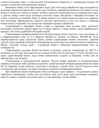 отнести	большую	жаро–	и	влагоотдачу	(повышаются	влажность	и	температура	воздуха	на
кухне),	а	также	большие	временные	затраты.
Кипячение	банок,	или	стерилизация	в	воде.	Для	этого	вида	обработки	тары	понадобится
большая	широкая	кастрюля.	На	ее	дно	надо	положить	деревянную	решетку,	поставить	на	нее
банки	и	полностью	залить	их	водой.	Чтобы	в	процессе	кипячения	они	не	соприкасались	друг
с	 другом,	 между	 ними	 надо	 положить	 плотную	 ткань.	 Кастрюлю	 с	 банками	 поставить	 на
огонь	и	довести	до	кипения.	Через	15	минут	вынуть	их	и	вверх	дном	поставить	на	салфетку
или	 полотенце.	 Преимущество	 данного	 способа	 заключается	 в	 том,	 что	 вместе	 с	 банками
можно	класть	и	крышки,	что	несколько	сокращает	процесс	обработки.
Стерилизация	 в	 пароварке.	 Банки	 ставят	 в	 пароварку	 (она	 должна	 быть	 довольно
большая)	и	включают	режим	варки	на	15	минут.	Вместе	с	ними	можно	также	обрабатывать
крышки.	Это	очень	удобный	и	быстрый	способ.
Стерилизация	в	микроволновой	печи.	В	нужно	банку	налить	воды	на	1	см	и	поставить	ее
в	 микроволновую	 печь	 на	 2–3	 минуты.	 Мощность	 должна	 составлять	 700–800	 Вт.	 Если
обрабатываются	 сразу	 несколько	 банок,	 время	 стерилизации	 можно	 увеличить.	 Данный
способ	очень	удобный	и	быстрый.	Температура	на	кухне	при	этом	практически	не	изменяется.
Минус,	 пожалуй,	 только	 один	 –	 3-литровые	 банки	 в	 обычную	 микроволновую	 печь	 не
помещаются.
Стерилизация	в	духовке.	Банки	поставить	в	духовку,	довести	температуру	до	160	°C	и
нагревать	до	тех	пор,	пока	капли	на	их	стенках	полностью	не	высохнут.	У	этого	способа	есть
один	 существенный	 минус:	 надо	 очень	 внимательно	 следить	 за	 банками,	 чтобы	 они	 не
перегрелись	и	не	лопнули.
Стерилизация	 в	 посудомоечной	 машине.	 Чистые	 банки	 загрузить	 в	 посудомоечную
машину	и	без	каких-либо	добавок	установить	самый	высокий	температурный	режим	(не	ниже
60	°C).	Крышки	лучше	кипятить	отдельно	в	кастрюле	с	водой.	Этот	способ	хорош	во	всех
отношениях	при	условии,	что	будет	выдержан	нужный	температурный	режим.
При	обработке	банок	необходимо	четко	соблюдать	одно	правило	–	не	допускать	резких
перепадов	температуры,	чтобы	они	не	лопнули.	Для	этого	воду	надо	постепенно	нагревать
вместе	с	ними,	а	горячие	заготовки	класть	в,	как	минимум,	теплые	банки.
 