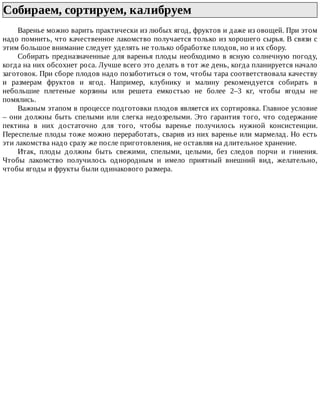 Собираем,	сортируем,	калибруем	
Варенье	можно	варить	практически	из	любых	ягод,	фруктов	и	даже	из	овощей.	При	этом
надо	помнить,	что	качественное	лакомство	получается	только	из	хорошего	сырья.	В	связи	с
этим	большое	внимание	следует	уделять	не	только	обработке	плодов,	но	и	их	сбору.
Собирать	предназначенные	для	варенья	плоды	необходимо	в	ясную	солнечную	погоду,
когда	на	них	обсохнет	роса.	Лучше	всего	это	делать	в	тот	же	день,	когда	планируется	начало
заготовок.	При	сборе	плодов	надо	позаботиться	о	том,	чтобы	тара	соответствовала	качеству
и	 размерам	 фруктов	 и	 ягод.	 Например,	 клубнику	 и	 малину	 рекомендуется	 собирать	 в
небольшие	 плетеные	 корзины	 или	 решета	 емкостью	 не	 более	 2–3	 кг,	 чтобы	 ягоды	 не
помялись.
Важным	этапом	в	процессе	подготовки	плодов	является	их	сортировка.	Главное	условие
–	 они	 должны	 быть	 спелыми	 или	 слегка	 недозрелыми.	 Это	 гарантия	 того,	 что	 содержание
пектина	 в	 них	 достаточно	 для	 того,	 чтобы	 варенье	 получилось	 нужной	 консистенции.
Переспелые	плоды	тоже	можно	переработать,	сварив	из	них	варенье	или	мармелад.	Но	есть
эти	лакомства	надо	сразу	же	после	приготовления,	не	оставляя	на	длительное	хранение.
Итак,	 плоды	 должны	 быть	 свежими,	 спелыми,	 целыми,	 без	 следов	 порчи	 и	 гниения.
Чтобы	 лакомство	 получилось	 однородным	 и	 имело	 приятный	 внешний	 вид,	 желательно,
чтобы	ягоды	и	фрукты	были	одинакового	размера.
 