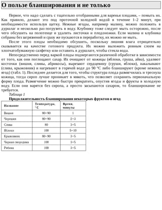 О	пользе	бланширования	и	не	только	
Первое,	что	надо	сделать	с	тщательно	отобранными	для	варенья	плодами,	–	помыть	их.
Как	 правило,	 делают	 это	 под	 проточной	 холодной	 водой	 в	 течение	 1–2	 минут,	 при
необходимости	 используя	 щетку.	 Нежные	 ягоды,	 например	 малину,	 можно	 положить	 в
дуршлаг	и	несколько	раз	погрузить	в	воду.	Клубнику	тоже	следует	мыть	осторожно,	после
чего	 обсушить	 на	 полотенце	 и	 удалить	 листочки	 и	 плодоножки.	 Если	 малина	 и	 клубника
собраны	без	загрязнений	и	сразу	же	пускаются	в	переработку,	их	можно	не	мыть.
После	 этого	 плоды	 необходимо	 обсушить,	 поскольку	 лишняя	 влага	 отрицательно
сказывается	 на	 качестве	 готового	 продукта.	 Их	 можно	 выложить	 ровным	 слоем	 на
хлопчатобумажную	салфетку	или	оставить	в	дуршлаге,	чтобы	стекла	вода.
Непосредственно	перед	варкой	плоды	подвергаются	различной	обработке	в	зависимости
от	того,	как	они	поглощают	сахар.	Их	очищают	от	кожицы	(яблоки,	груша,	айва),	удаляют
косточки	 (вишня,	 сливы,	 абрикосы),	 вырезают	 сердцевину	 (груши,	 яблоки),	 накалывают
(слива,	крыжовник)	и	нагревают	в	горячей	воде	до	90	°C	либо	бланшируют	(кроме	нежных
ягод)	(табл.	1).	Последнее	делается	для	того,	чтобы	структура	плода	размягчилась	и	треснула
кожица,	 тогда	 сироп	 лучше	 проникает	 в	 мякоть,	 что	 позволяет	 сохранить	 первоначальную
форму	плода.	Размягчение	можно	быстро	прекратить,	опустив	ягоды	и	фрукты	в	холодную
воду.	 Если	 они	 варятся	 без	 сиропа,	 а	 просто	 засыпаются	 сахаром,	 то	 бланширование	 не
требуется.
Таблица	1
Продолжительность	бланширования	некоторых	фруктов	и	ягод
 