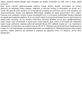 сироп	 нужной	 консистенции	 при	 стекании	 по	 ложке	 оставляет	 на	 ней	 след	 в	 виде	 узкой
полоски.
Еще	 один	 способ	 приготовления	 сиропа.	 Сахар	 залить	 водой,	 поставить	 на	 огонь,
довести	 до	 кипения,	 снять	 накипь,	 перелить	 в	 чистую	 посуду	 и	 поставить	 на	 холод	 на	 1
сутки.	На	другой	день	вылить	его	в	кастрюлю	и	варить	до	густоты,	после	чего	заливать	им
подготовленные	 ягоды	 или	 фрукты.	 Некоторые	 хозяйки	 не	 сразу	 используют	 весь	 сироп.
Сначала	они	заливают	плоды	только	половиной	его,	а	остальное	добавляют	между	варками
во	время	выстаивания	варенья.	Если	готовый	сироп	получится	мутноватым	и	в	нем	окажутся
какие-либо	 частицы,	 то	 его	 можно	 осветлить	 яичным	 белком,	 после	 чего	 профильтровать
через	 ткань	 или	 сложенную	 в	 несколько	 слоев	 марлю.	 Для	 этого	 в	 готовый	 (не	 горячий!)
сироп	надо	добавить	хорошо	взбитый	яичный	белок	(0,5	чайной	ложки	на	1	л),	тщательно
перемешать	и	подогреть	на	слабом	огне	до	60–70	°C.	В	результате	яичный	белок	свертывается
и	вместе	с	посторонними	частицами	всплывает	на	поверхность.	Образовавшуюся	пену	нужно
удалить,	 сироп	 довести	 до	 кипения	 и	 держать	 на	 среднем	 огне	 1–2	 минуты,	 после	 чего
процедить.
 