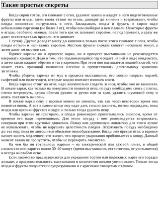 Такие	простые	секреты	
Когда	сироп	готов,	его	снимают	с	огня,	удаляют	накипь	и	кладут	в	него	подготовленные
фрукты	или	ягоды,	затем	вновь	ставят	на	огонь,	доводят	до	кипения	и	встряхивают,	чтобы
плоды	 полностью	 погрузились	 в	 него.	 Закладывать	 ягоды	 и	 фрукты	 в	 сироп	 надо
небольшими	партиями	(не	более	3	кг),	чтобы	они	свободно	в	нем	плавали.	Некоторые	фрукты
и	ягоды,	особенно	нежные,	после	того	как	их	заливают	сиропом,	не	подогревают,	а	сразу	же
дают	отстояться	(как	правило,	это	занимает
1	сутки).	Другие	доводят	массу	до	кипения	и	только	после	этого	снимают	с	огня,	чтобы
плоды	остыли	и	напитались	сиропом.	Жесткие	фрукты	сначала	кипятят	несколько	минут,	а
затем	дают	им	выстояться.
Горячее	 варенье	 ни	 в	 процессе	 варки,	 ни	 в	 процессе	 выстаивания	 не	 рекомендуется
накрывать	крышкой.	Дело	в	том,	что	поднимающийся	пар	оседает	на	ней	в	виде	конденсата,
а	затем	капли	падают	обратно	в	таз	с	вареньем.	При	этом	оно	насыщается	лишней	влагой,	что
может	 стать	 причиной	 появления	 плесени	 и	 препятствовать	 длительному	 хранению
заготовки.
Чтобы	 уберечь	 варенье	 от	 мух	 в	 процессе	 выстаивания,	 его	 можно	 накрыть	 марлей,
салфеткой	или	полотенцем,	которые	заодно	впитают	излишек	влаги.
Когда	варенье	стоит	на	огне,	надо	внимательно	следить	за	ним,	чтобы	оно	не	выкипало.
В	начале	варки,	как	только	на	поверхности	появится	пена,	посуду	необходимо	снять	с	плиты,
слегка	 встряхнуть,	 держа	 обеими	 руками	 за	 ручки	 или	 за	 края,	 удалить	 шумовкой	 пену	 и
опять	поставить	на	огонь.
В	 начале	 варки	 пену	 с	 варенья	 можно	 не	 снимать,	 так	 как	 через	 некоторое	 время	 она
появится	вновь.	А	вот	в	самом	конце	ему	надо	дать	сильно	закипеть,	потом	подождать,	пока
ягоды	или	кусочки	фруктов	осядут,	и	только	тогда	удалить	пену.
Чтобы	 варенье	 не	 пригорало,	 а	 плоды	 равномерно	 пропитывались	 сиропом,	 время	 от
времени	 его	 надо	 перемешивать.	 Для	 этого	 посуду	 с	 ним	 рекомендуется	 встряхивать,
совершая	при	этом	круговые	движения.	Ложку	или	деревянную	лопаточку	для	этого	лучше
не	использовать,	чтобы	не	нарушить	целостность	плодов.	Встряхивать	посуду	необходимо
до	тех	пор,	пока	не	завершится	обильное	пенообразование.	Когда	оно	прекратится,	а	варенье
начнет	кипеть	медленнее,	это	значит,	что	процесс	уваривания	приближается	к	концу.	Данный
момент	важно	не	пропустить,	чтобы	не	переварить	лакомство.
На	 чем	 бы	 ни	 готовилось	 варенье	 –	 на	 электрической	 или	 газовой	 плите,	 в	 общей
сложности	оно	варится	около	30–40	минут	(время	выстаивания,	естественно,	не	учитывается)
и	всегда	на	слабом	огне.
Если	лакомство	предназначается	для	украшения	тортов	или	пирожных,	варят	его	гораздо
дольше,	а	продолжительность	выстаивания	и	количество	циклов	увеличивают.	Только	тогда
ягоды	и	фрукты	получатся	полупрозрачными	и	с	красивым	глянцевым	отливом.
 