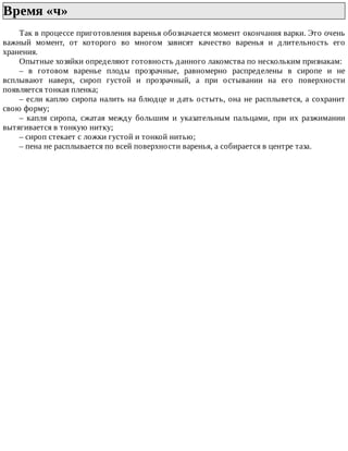 Время	«ч»	
Так	в	процессе	приготовления	варенья	обозначается	момент	окончания	варки.	Это	очень
важный	 момент,	 от	 которого	 во	 многом	 зависят	 качество	 варенья	 и	 длительность	 его
хранения.
Опытные	хозяйки	определяют	готовность	данного	лакомства	по	нескольким	признакам:
–	 в	 готовом	 варенье	 плоды	 прозрачные,	 равномерно	 распределены	 в	 сиропе	 и	 не
всплывают	 наверх,	 сироп	 густой	 и	 прозрачный,	 а	 при	 остывании	 на	 его	 поверхности
появляется	тонкая	пленка;
–	если	каплю	сиропа	налить	на	блюдце	и	дать	остыть,	она	не	расплывется,	а	сохранит
свою	форму;
–	 капля	 сиропа,	 сжатая	 между	 большим	 и	 указательным	 пальцами,	 при	 их	 разжимании
вытягивается	в	тонкую	нитку;
–	сироп	стекает	с	ложки	густой	и	тонкой	нитью;
–	пена	не	расплывается	по	всей	поверхности	варенья,	а	собирается	в	центре	таза.
 