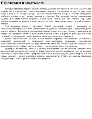 Переливаем	и	закатываем	
Перед	расфасовкой	варенье	должно	остыть,	для	чего	ему	нужно	8-10	часов.	Делается	это
потому,	что	в	горячей	массе	ягоды	всплывают	наверх,	а	сок	остается	на	дне.	Но	некоторые
виды	 варенья,	 в	 которых	 плоды	 быстро	 пропитываются	 сахаром	 (черная	 смородина,
клубника,	 клюква	 и	 др.),	 можно	 разливать	 горячими,	 без	 предварительного	 выстаивания.
Однако	 и	 в	 этом	 случае	 закрывать	 банки	 сразу	 нельзя,	 так	 как	 горячий	 пар	 будет
конденсироваться	 на	 крышке	 в	 виде	 капель,	 которые	 затем	 могут	 привести	 к	 образованию
плесени.
Чем	 закрывать	 банки	 с	 вареньем?	 Самый	 надежный	 способ	 –	 закатывать	 их
металлическими	крышками.	Они	обеспечивают	надежную	герметичность	и	позволяют	долго
хранить	варенье.	Крышки	предварительно	кипятят	в	воде	в	течение	15	минут,	затем	сразу	же
кладут	 на	 горлышко	 банки	 и	 закатывают	 ключом.	 Банки	 с	 вареньем	 (оно	 должно	 быть
горячим!)	переворачивают	вверх	дном	и	в	таком	виде	оставляют	остывать.
Кроме	 металлических	 крышек,	 банки	 можно	 закрывать	 стеклянными	 крышками	 с
резиновой	 прокладкой	 и	 хомутиком,	 пластмассовыми	 крышками,	 целлофаном,
полиэтиленовой	пленкой,	фольгой,	пергаментной	или	писчей	бумагой.	Все	они	пригодны	при
выполнении	одного	обязательного	условия	–	тщательное	соблюдение	чистоты.
Целлофан,	 полиэтилен,	 фольгу	 и	 бумагу	 необходимо	 плотно	 обвязать	 нитками.	 Они
должны	быть	мокрыми,	тогда	они	не	будут	скользить,	а	после	высыхания	плотно	прижмут
«крышку»	к	горлышку	банки,	прекратив	тем	самым	доступ	воздуха.	Для	подстраховки	под
такую	 «крышку»	 можно	 положить	 кружок,	 вырезанный	 из	 бумаги	 по	 размеру	 горлышка,
который	надо	смочить	ромом,	водкой	или	уксусом.
 