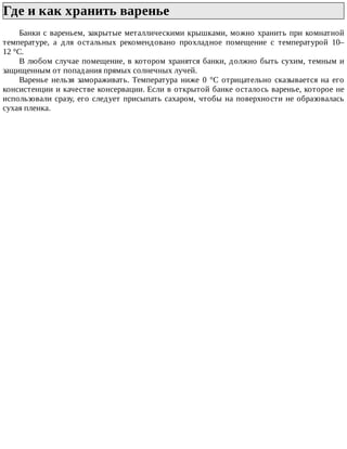 Где	и	как	хранить	варенье	
Банки	с	вареньем,	закрытые	металлическими	крышками,	можно	хранить	при	комнатной
температуре,	 а	 для	 остальных	 рекомендовано	 прохладное	 помещение	 с	 температурой	 10–
12	°C.
В	любом	случае	помещение,	в	котором	хранятся	банки,	должно	быть	сухим,	темным	и
защищенным	от	попадания	прямых	солнечных	лучей.
Варенье	 нельзя	 замораживать.	 Температура	 ниже	 0	 °C	 отрицательно	 сказывается	 на	 его
консистенции	и	качестве	консервации.	Если	в	открытой	банке	осталось	варенье,	которое	не
использовали	сразу,	его	следует	присыпать	сахаром,	чтобы	на	поверхности	не	образовалась
сухая	пленка.
 