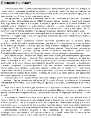 Лимонная	кислота	
Лимонная	кислота	–	самая	распространенная	на	сегодняшний	день	добавка,	которая	не
только	придает	продукту	приятный	кислый	вкус,	но	и	играет	при	этом	роль	антиокислителя,
усиливая	при	этом	действие	других	антиокислителей.	Более	того,	она	защищает	продукты	от
разрушающего	действия	следов	тяжелых	металлов.
По	 сравнению	 с	 другими	 пищевыми	 кислотами	 лимонная	 кислота	 (на	 этикетках
продуктов	 она	 обозначается	 кодом	 ЕЗЗО)	 обладает	 самым	 мягким	 и	 приятным	 вкусом,
благодаря	 чему	 ее	 широко	 используют	 в	 пищевой	 промышленности.	 Главным	 образом	 она
востребована	 в	 производстве	 кондитерских	 изделий	 и	 самых	 разнообразных	 напитков
(газированных,	 негазированных	 безалкогольных	 и	 алкогольных,	 соков	 и	 нектаров),	 где	 она
выступает	как	регулятор	кислотности	и	придает	напиткам	приятный	освежающий	вкус.
Существенные	 преимущества	 лимонной	 кислоты	 заключаются	 в	 том,	 что	 ее	 можно
получать	 в	 твердом	 виде	 и	 она	 не	 раздражает	 слизистые	 оболочки	 дыхательных	 путей	 и
пищеварительного	тракта.
До	 1920-х	 годов	 лимонную	 кислоту	 получали,	 выжимая	 сок	 из	 лимонов.	 Такое
производство	 было	 крайне	 неэффективными,	 так	 как	 из	 1	 т	 цитрусовых	 получалось	 всего
25	 кг	 лимонной	 кислоты,	 и	 могло	 удовлетворить	 мировую	 потребность	 в	 этом	 продукте
только	 на	 75	 %.	 В	 настоящее	 время	 эта	 проблема	 решена.	 Современные	 технологии
позволяют	 получать	 данную	 кислоту	 путем	 вызванного	 плесневыми	 грибами	 рода
Aspergillius	niger	лимоннокислого	брожения	сладких	отходов	сахарного	производства.
Если	задать	вопрос,	полезна	или	вредна	лимонная	кислота	для	человеческого	организма,
ответ	 будет	 однозначным	 –	 полезна.	 Действительно,	 она	 очищает	 организм	 от	 вредных
веществ,	выводит	из	него	соли	и	шлаки,	улучшает	работу	органов	пищеварения,	повышает
иммунитет	 и	 остроту	 зрения,	 активизирует	 процесс	 сжигания	 углеводов	 в	 анаэробных
условиях,	 оказывает	 противоопухолевое	 действие,	 снижает	 повышенную	 кислотность
желудочного	 сока,	 ускоряет	 выведение	 токсинов	 через	 кожу	 и	 способствует	 увеличению
содержания	кальция	в	организме,	а	также	нормализует	деятельность	нейро-,	эндокринно–	и
психоиммунной	 систем.	 Если	 сказать	 коротко,	 то	 насколько	 сахар	 вреден	 для	 организма,
настолько	лимонная	кислота	полезна.
Лимонная	кислота	–	единственная	из	кислот,	которая	способна	соединяться	в	организме
с	 кальцием,	 образуя	 лимоннокислый	 кальций.	 Эта	 соль	 обладает	 уникальными	 щелочными
свойствами.	 Растворяясь,	 она	 высвобождает	 фосфор	 и	 кальций,	 скопившиеся	 в	 костяных
депо.
Еще	 одно	 очень	 полезное	 для	 человеческого	 организма	 свойство	 лимонной	 кислоты:
соединяясь	с	АТФ,	она	«сгорает»,	высвобождая	энергию.	Поэтому,	попадая	в	организм,	она
делает	питание	высокоэффективным,	а	работу	всех	органов	по	перевариванию	пищи	–	более
легкой.
В	 кулинарии	 лимонная	 кислота	 используется	 так	 же	 часто,	 как	 соль,	 черный	 перец	 и
уксус.	В	отличие	от	последнего	она	обладает	менее	резким	вкусом	и	не	имеет	запаха,	поэтому
в	некоторых	блюдах	ее	используют	в	качестве	альтернативы.	Лимонную	кислоту	добавляют
в	компоты,	желе,	соусы,	маринад	для	шашлыка,	тушеное	мясо,	а	также	в	изделия	из	теста,	так
как	она	способствует	лучшему	набуханию	белков	и	повышению	эластичности	клейковины.
Выпускается	 лимонная	 кислота	 в	 виде	 порошка,	 но	 использовать	 ее	 лучше,
предварительно	 растворив	 в	 небольшом	 количестве	 горячей	 воды.	 Она	 гигроскопична,
поэтому	хранить	ее	надо	в	сухом	месте	в	плотно	закрытой	таре.
 