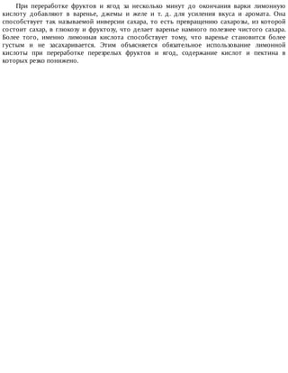 При	 переработке	 фруктов	 и	 ягод	 за	 несколько	 минут	 до	 окончания	 варки	 лимонную
кислоту	 добавляют	 в	 варенье,	 джемы	 и	 желе	 и	 т.	 д.	 для	 усиления	 вкуса	 и	 аромата.	 Она
способствует	 так	 называемой	 инверсии	 сахара,	 то	 есть	 превращению	 сахарозы,	 из	 которой
состоит	сахар,	в	глюкозу	и	фруктозу,	что	делает	варенье	намного	полезнее	чистого	сахара.
Более	 того,	 именно	 лимонная	 кислота	 способствует	 тому,	 что	 варенье	 становится	 более
густым	 и	 не	 засахаривается.	 Этим	 объясняется	 обязательное	 использование	 лимонной
кислоты	 при	 переработке	 перезрелых	 фруктов	 и	 ягод,	 содержание	 кислот	 и	 пектина	 в
которых	резко	понижено.
 