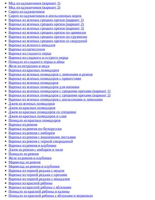 Мед	из	одуванчиков	(вариант	1)
Мед	из	одуванчиков	(вариант	2)
Сироп	из	одуванчиков
Сироп	из	одуванчиков	и	апельсиновых	корок
Варенье	из	зеленых	грецких	орехов	(варрант	1)
Варенье	из	зеленых	грецких	орехов	(вариант	2)
Варенье	из	зеленых	грецких	орехов	(вариант	3)
Варенье	из	зеленых	грецких	орехов	по-армянски
Варенье	из	зеленых	грецких	орехов	по-грузински
Варенье	из	зеленых	грецких	орехов	со	скорлупой
Варенье	из	зеленого	миндаля
Варенье	из	патиссонов
Варенье	из	сладкого	перца
Варенье	из	сладкого	и	острого	перца
Повидло	из	сладкого	перца	и	айвы
Желе	из	петрушки	и	меда
Варенье	из	красных	помидоров
Варенье	из	зеленых	помидоров	с	лимонами	и	ромом
Варенье	из	зеленых	помидоров	с	пряностями
Варенье	из	зеленых	помидоров
Варенье	из	зеленых	помидоров	для	начинки
Варенье	из	зеленых	помидоров	с	грецкими	орехами	(вариант	1)
Варенье	из	зеленых	помидоров	с	грецкими	орехами	(вариант	2)
Варенье	из	зеленых	помидоров	с	апельсинами	и	лимонами
Джем	из	зеленых	помидоров
Джем	из	красных	помидоров
Джем	из	красных	помидоров	со	специями
Джем	из	красных	помидоров	и	слив
Повидло	из	красных	помидоров
Варенье	из	ревеня
Варенье	из	ревеня	по-белорусски
Варенье	из	ревеня	с	имбирем
Варенье	из	ревеня	с	вишневыми	листьями
Варенье	из	ревеня	с	черной	смородиной
Варенье	из	ревеня	и	клубники
Джем	из	ревеня	с	имбирем	и	чили
Повидло	из	ревеня
Желе	из	ревеня	и	клубники
Мармелад	из	ревеня
Мармелад	из	ревеня	и	клубники
Варенье	из	черной	редьки	с	медом
Варенье	из	черной	редьки	с	орехами
Варенье	из	черной	редьки	с	миндалем
Варенье	из	красной	рябины
Варенье	из	красной	рябины	с	яблоками
Повидло	из	красной	рябины	и	калины
Повидло	из	красной	рябины	с	яблоками	и	морковью
 
