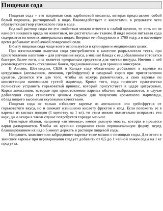 Пищевая	сода	
Пищевая	 сода	 –	 это	 натриевая	 соль	 карбоновой	 кислоты,	 которая	 представляет	 собой
белый	 порошок,	 растворимый	 в	 воде.	 Взаимодействует	 с	 кислотами,	 в	 результате	 чего
образуется	раствор	углекислого	газа	в	воде.
Водный	раствор	соды	по	его	свойствам	можно	отнести	к	слабой	щелочи,	то	есть	он	не
наносит	никакого	вреда	ни	животным,	ни	растительным	тканям.	В	виде	ионов	питьевая	сода
содержится	во	многих	минеральных	водах.	Впервые	ее	обнаружили	в	1700	году,	а	в	настоящее
время	добывают	из	обычной	поваренной	соли.
В	быту	пищевая	сода	чаще	всего	используется	в	кулинарии	и	медицинских	целях.
При	 изготовлении	 выпечки	 сода	 употребляется	 в	 качестве	 разрыхлителя	 теста,	 при
приготовлении	напитков	–	для	улучшения	вкуса,	а	мясные	блюда	с	ее	добавлением	готовятся
быстрее.	Более	того,	она	является	прекрасным	средством	для	чистки	посуды.	Именно	с	ней
рекомендуется	мыть	стеклянные	банки,	предназначенные	для	хранения	консервов.
В	 Англии,	 Шотландии,	 США	 и	 Канаде	 соду	 обязательно	 добавляют	 в	 варенье	 из
цитрусовых	 (апельсинов,	 лимонов,	 грейпфрутов)	 и	 сахарный	 сироп	 при	 приготовлении
цукатов.	 Делается	 это	 для	 того,	 чтобы	 их	 кожура	 размягчилась,	 а	 само	 варенье	 по
консистенции	 напоминало	 густой	 мармелад.	 Кроме	 того,	 сода	 помогает	 практически
полностью	 устранить	 горьковатый	 привкус,	 который	 присутствует	 в	 цедре	 цитрусовых.
Корки	 апельсинов,	 которые	 при	 приготовлении	 варенья	 обычно	 выбрасываются,	 в	 случае
добавления	 соды	 становятся	 ценным	 сырьем	 для	 получения	 ароматного	 мармелада,
обладающего	высокими	вкусовыми	качествами.
Пищевая	 сода	 не	 только	 избавляет	 варенье	 из	 апельсинов	 или	 грейпфрутов	 от
горьковатого	вкуса,	но	и	снижает	излишнюю	кислоту	фруктов	и	ягод.	Если	положить	ее	в
варенье	 из	 кислых	 плодов	 (1	 щепотку	 на	 1	 кг),	 то	 этим	 можно	 значительно	 исправить	 его
вкус,	да	и	сахара	в	таком	случае	потребуется	гораздо	меньше.
Некоторые	 яблоки,	 например	 «антоновка»,	 имеют	 рыхлую	 мякоть,	 которая	 в	 процессе
варки	 разваривается.	 Чтобы	 их	 кусочки	 сохранили	 свою	 первоначальную	 форму,	 перед
бланшированием	их	надо	5	минут	держать	в	растворе	пищевой	соды.
Исправить	закисшее	или	забродившее	варенье	тоже	можно	с	помощью	соды.	Для	этого	в
закисшее	варенье	при	переваривании	следует	добавить	от	0,5	до	1	чайной	ложки	соды	на	1	кг
продукта.
 