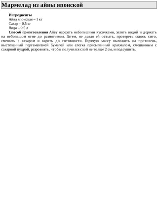 Мармелад	из	айвы	японской	
Ингредиенты
Айва	японская	–	1	кг
Сахар	–	0,5	кг
Вода	–	0,5	л
Способ	приготовления	Айву	нарезать	небольшими	кусочками,	залить	водой	и	держать
на	 небольшом	 огне	 до	 размягчения.	 Затем,	 не	 давая	 ей	 остыть,	 протереть	 сквозь	 сито,
смешать	 с	 сахаром	 и	 варить	 до	 готовности.	 Горячую	 массу	 выложить	 на	 противень,
выстеленный	 пергаментной	 бумагой	 или	 слегка	 присыпанный	 крахмалом,	 смешанным	 с
сахарной	пудрой,	разровнять,	чтобы	получился	слой	не	толще	2	см,	и	подсушить.
 