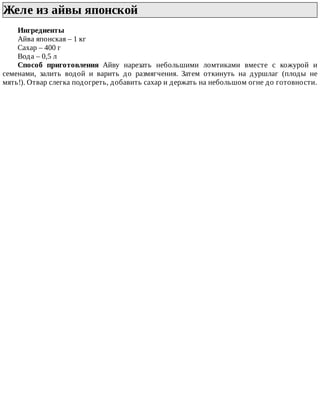Желе	из	айвы	японской	
Ингредиенты
Айва	японская	–	1	кг
Сахар	–	400	г
Вода	–	0,5	л
Способ	 приготовления	 Айву	 нарезать	 небольшими	 ломтиками	 вместе	 с	 кожурой	 и
семенами,	 залить	 водой	 и	 варить	 до	 размягчения.	 Затем	 откинуть	 на	 дуршлаг	 (плоды	 не
мять!).	Отвар	слегка	подогреть,	добавить	сахар	и	держать	на	небольшом	огне	до	готовности.
 