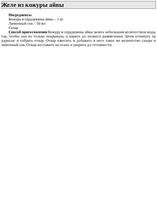 Желе	из	кожуры	айвы	
Ингредиенты
Кожура	и	сердцевины	айвы	–	1	кг
Лимонный	сок	–	50	мл
Сахар
Способ	приготовления	Кожуру	и	сердцевины	айвы	залить	небольшим	количеством	воды
так,	чтобы	она	их	только	покрывала,	и	варить	до	полного	размягчения.	Затем	откинуть	на
дуршлаг	и	собрать	отвар.	Отвар	взвесить	и	добавить	в	него	такое	же	количество	сахара	и
лимонный	сок.	Отвар	поставить	на	огонь	и	уварить	до	готовности.
 