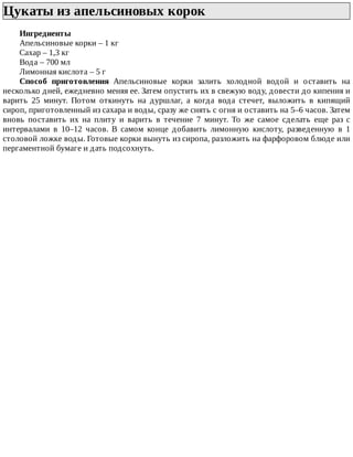 Цукаты	из	апельсиновых	корок	
Ингредиенты
Апельсиновые	корки	–	1	кг
Сахар	–	1,3	кг
Вода	–	700	мл
Лимонная	кислота	–	5	г
Способ	 приготовления	 Апельсиновые	 корки	 залить	 холодной	 водой	 и	 оставить	 на
несколько	дней,	ежедневно	меняя	ее.	Затем	опустить	их	в	свежую	воду,	довести	до	кипения	и
варить	 25	 минут.	 Потом	 откинуть	 на	 дуршлаг,	 а	 когда	 вода	 стечет,	 выложить	 в	 кипящий
сироп,	приготовленный	из	сахара	и	воды,	сразу	же	снять	с	огня	и	оставить	на	5–6	часов.	Затем
вновь	 поставить	 их	 на	 плиту	 и	 варить	 в	 течение	 7	 минут.	 То	 же	 самое	 сделать	 еще	 раз	 с
интервалами	 в	 10–12	 часов.	 В	 самом	 конце	 добавить	 лимонную	 кислоту,	 разведенную	 в	 1
столовой	ложке	воды.	Готовые	корки	вынуть	из	сиропа,	разложить	на	фарфоровом	блюде	или
пергаментной	бумаге	и	дать	подсохнуть.
 