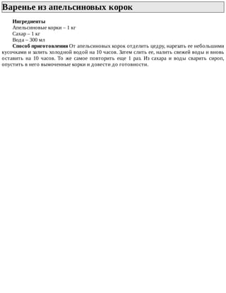 Варенье	из	апельсиновых	корок	
Ингредиенты
Апельсиновые	корки	–	1	кг
Сахар	–	1	кг
Вода	–	300	мл
Способ	приготовления	От	апельсиновых	корок	отделить	цедру,	нарезать	ее	небольшими
кусочками	и	залить	холодной	водой	на	10	часов.	Затем	слить	ее,	налить	свежей	воды	и	вновь
оставить	 на	 10	 часов.	 То	 же	 самое	 повторить	 еще	 1	 раз.	 Из	 сахара	 и	 воды	 сварить	 сироп,
опустить	в	него	вымоченные	корки	и	довести	до	готовности.
 