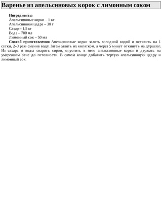 Варенье	из	апельсиновых	корок	с	лимонным	соком	
Ингредиенты
Апельсиновые	корки	–	1	кг
Апельсиновая	цедра	–	30	г
Сахар	–	1,5	кг
Вода	–	700	мл
Лимонный	сок	–	50	мл
Способ	 приготовления	 Апельсиновые	 корки	 залить	 холодной	 водой	 и	 оставить	 на	 1
сутки,	2–3	раза	сменив	воду.	Затем	залить	их	кипятком,	а	через	5	минут	откинуть	на	дуршлаг.
Из	 сахара	 и	 воды	 сварить	 сироп,	 опустить	 в	 него	 апельсиновые	 корки	 и	 держать	 на
умеренном	 огне	 до	 готовности.	 В	 самом	 конце	 добавить	 тертую	 апельсиновую	 цедру	 и
лимонный	сок.
 