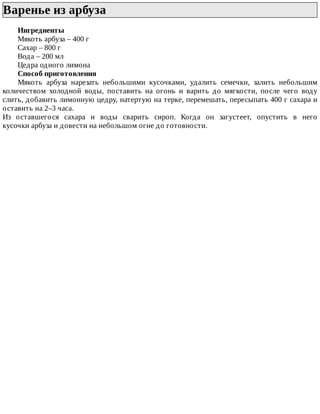 Варенье	из	арбуза	
Ингредиенты
Мякоть	арбуза	–	400	г
Сахар	–	800	г
Вода	–	200	мл
Цедра	одного	лимона
Способ	приготовления
Мякоть	 арбуза	 нарезать	 небольшими	 кусочками,	 удалить	 семечки,	 залить	 небольшим
количеством	 холодной	 воды,	 поставить	 на	 огонь	 и	 варить	 до	 мягкости,	 после	 чего	 воду
слить,	добавить	лимонную	цедру,	натертую	на	терке,	перемешать,	пересыпать	400	г	сахара	и
оставить	на	2–3	часа.
Из	 оставшегося	 сахара	 и	 воды	 сварить	 сироп.	 Когда	 он	 загустеет,	 опустить	 в	 него
кусочки	арбуза	и	довести	на	небольшом	огне	до	готовности.
 